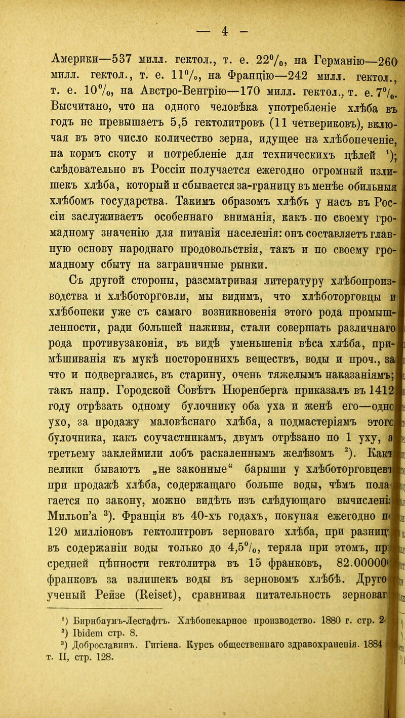 Америки—537 милл. гектол., т. е. 22%, на Германію—260 милл. гектол., т. е. 11%, на Францію—242 милл. гектол., т. е. 10%, на Австро-Венгрію—170 милл. гектол., т. е. 7°/0. Высчитано, что на одного человѣка употребленіе хлѣба въ годъ не превышаетъ 5,5 гектолитровъ (11 четвериковъ), вклю- чая въ это число количество зерна, идущее на хлѣбопеченіе, на кормъ скоту и потребленіе для техническихъ цѣлей 1); слѣдовательно въ Россіи получается ежегодно огромный изли- шекъ хлѣба, который и сбывается за-границу въ менѣе обильныя хлѣбомъ государства. Такимъ образомъ хлѣбъ у насъ въ Рос- сіи заслуживаете особеянаго вниманія, какъ по своему гро- мадному значенію для питанія населенія: онъ составляетъ глав- ную основу народнаго продовольствія, такъ и по своему гро- мадному сбыту на заграничные рынки. Сь другой стороны, разсматривая литературу хлѣбопроиз- водства и хлѣботорговли, мы видимъ, что хлѣботорговцы и хлѣбопеки уже съ самаго возникновенія этого рода промыш- ленности, ради большей наживы, стали совершать различнаго рода противузаконія, въ видѣ уменыпенія вѣса хлѣба, при- мѣшиванія къ мукѣ постороннихъ веществъ, воды и проч., за что и подвергались, въ старину, очень тяжелымъ наказаніямъ; такъ напр. Городской Совѣтъ Нюренберга приказалъ въ 1412 году отрѣзать одному булочнику оба уха и женѣ его—одно ухо, за продажу маловѣснаго хлѣба, а подмастеріямъ этогс булочника, какъ соучастникамъ, двумъ отрѣзано по 1 уху, а третьему заклеймили лобъ раскаленнымъ желѣзомъ 2). КактЬ велики бываютъ „не законные барыши у хлѣботорговцевАц при продажѣ хлѣба, содержащаго больше воды, чѣмъ пола|Ь гается по закону, можно видѣть изъ слѣдующаго вычисленіЖ] Мильон'а 3). Франція въ 40-хъ годахъ, покупая ежегодно пАц 120 милліоновъ гектолитровъ зерноваго хлѣба, при разницЯк въ содержаніи воды только до 4,5°/0, теряла при этомъ, прЖц средней цѣнности гектолитра въ 15 франковъ, 82.00000'И»Д франковъ за излишекъ воды въ зерновомъ хлѣбѣ. ДругоИц ученый Рейзе (Кеізеі), сравнивая питательность зерновагЖа ') Бирнбаумъ-Лесгафтъ. Хлѣбопекарное производство. 1880 г. стр. Ші| *) Шйет стр. 8. Іі| 3) Доброславпнъ. Гигіена. Курсъ общественваго здравохраненія. 1884 т. II, стр. 128. I ;