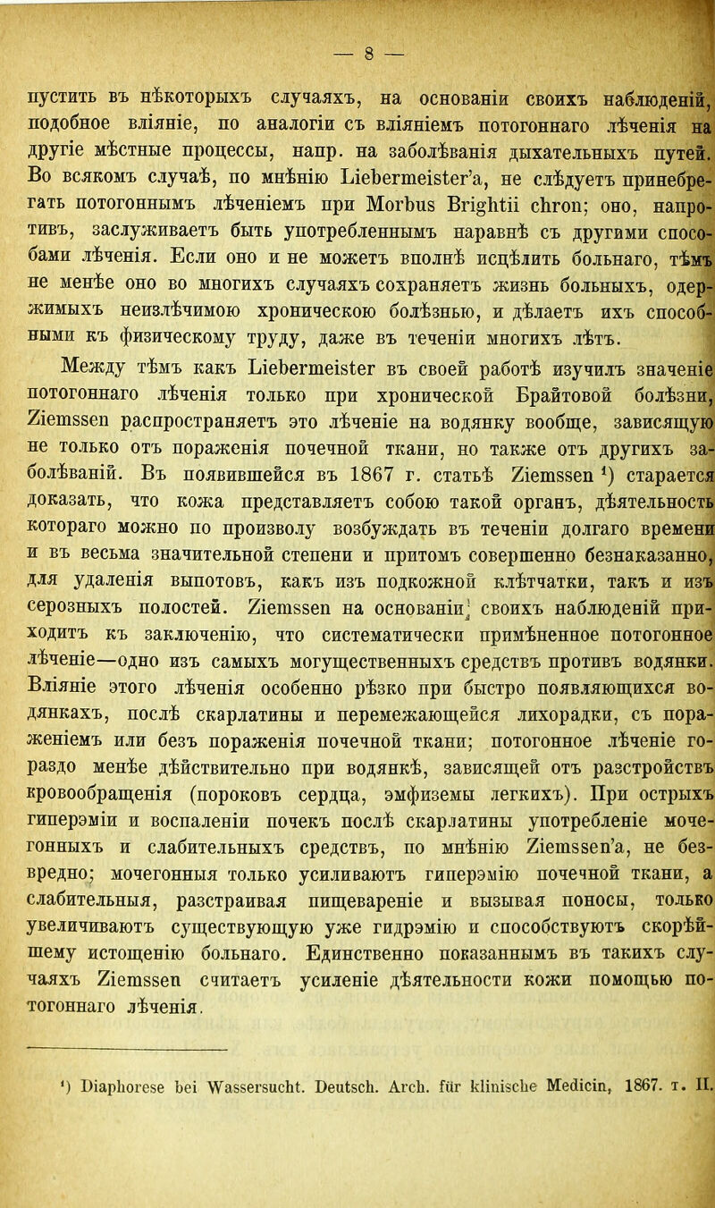 — 3 — пустить въ нѣкоторыхъ случаяхъ, на основаніи своихъ наблюденій, подобное вліяніе, по аналогіи съ вліяніемъ потогоннаго лѣченія на другіе мѣстные процессы, напр. на заболѣванія дыхательныхъ путей. Во всякомъ случаѣ, по мнѣнію ІлеЪегтеІ8і;ег'а, не слѣдуетъ принебре- гать потогоннымъ лѣченіемъ при МогЪиз Вгі^Міі сЬгоп; оно, напро- тивъ, заслуживаете быть употребленнымъ наравнѣ съ другими спосо- бами лѣченія. Если оно и не можетъ вполнѣ исцѣіить больнаго, тѣмъ не менѣе оно во многихъ случаяхъ сохраняетъ жизнь больныхъ, одер- жимыхъ неизлѣчимою хроническою болѣзнью, и дѣлаетъ ихъ способ- ными къ физическому труду, даже въ теченіи многихъ лѣтъ. Между тѣмъ какъ ЪіеЬегтеійіег въ своей работѣ изучилъ значеніе потогоннаго лѣченія только при хронической Брайтовой болѣзни, йетззеп распространяете это лѣченіе на водянку вообще, зависящую не только отъ пораженія почечной ткани, но также отъ другихъ за- болѣваній. Въ появившейся въ 1867 г. статьѣ 2іет88еп *) старается доказать, что кожа представляетъ собою такой органъ, деятельность котораго можно по произволу возбуждать въ теченіи долгаго времени и въ весьма значительной степени и притомъ совершенно безнаказанно, для удаленія выпотовъ, какъ изъ подкожной клѣтчатки, такъ и изъ серозныхъ полостей. Хіетвзеп на основаніи- своихъ наблюденій при- ходите къ заключенію, что систематически примѣненное потогонное лѣченіе—одно изъ самыхъ могущественныхъ средствъ противъ водянки. Вліяніе этого лѣченія особенно рѣзко при быстро появляющихся вО- дянкахъ, послѣ скарлатины и перемежающейся лихорадки, съ пора- женіемъ или безъ пораженія почечной ткани; потогонное лѣченіе го- раздо менѣе дѣйствительно при водянкѣ, зависящей отъ разстройствъ кровообращенія (пороковъ сердца, эмфиземы іегкихъ). При острыхъ гиперэміи и воспаленіи почекъ послѣ скарлатины употребленіе моче- гонныхъ и слабительныхъ средствъ, по мнѣнію 2іетз8еп'а, не без- вредно; мочегонныя только усиливаютъ гиперэмію почечной ткани, а слабительныя, разстраивая пищевареніе и вызывая поносы, только увеличиваютъ существующую уже гидрэмію и способствуютъ скорѣй- шему истощенію больнаго. Единственно показаннымъ въ такихъ слу- чаяхъ 2іеш88еп считаетъ усиленіе дѣятельности кожи помощью по- тогоннаго лѣченія.