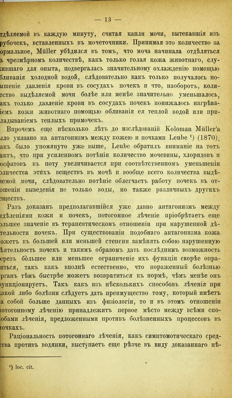 гдѣляемой въ каждую минуту, считая капли мочи, вытекавшія изъ рубочекъ, вставленныхъ въ мочеточники. Принимая это количество за ормальное, Мііііег убѣдился въ томъ, что моча начинала отдѣляться ь чрезмѣрномъ количествѣ, какъ только голая кожа животнаго, слу- іившаго для опыта, подвергалась значительному охлажденію помощью бливанія холодной водой, слѣдовательно какъ только получалось по- ышеніе давленія крови въ сосудахъ почекъ и что, наоборотъ, коли- вство выдѣляемой мочи болѣе или менѣе значительно уменьшалось, акъ только давленіе крови въ сосудахъ почекъ понижалось нагрѣва- іемъ кожи животнаго помощью обливанія ея теплой водой или при- ладываніемъ теплыхъ примочекъ. Впрочемъ еще нѣсколько лѣтъ до изслѣдованій Коіотап МйПег'а >ш> указано на антагонизмъ между кожею и почками ЪеиЪе ') (1870). акъ было упомянуто уже выше, ЬеиЪе обратилъ вниманіе на тотъ актъ, что при усиленномъ потѣніи количество мочевины, хлоридовъ и осфатовъ въ поту увеличивается при соотвѣтственномъ уменыпеніи зличества этихъ веществъ въ мочѣ и вообще всего количества выдѣ- іемой мочи, слѣдовательно потѣніе облегчаетъ работу почекъ въ от- ошеніи выведенія не только воды, но также различныхъ другихъ зществъ. Разъ доказанъ предполагавшейся уже давно антагонизмъ между гдѣленіями кожи и почекъ, потогонное лѣченіе пріобрѣтаетъ еще элыпее значеніе въ терапевтическомъ отношеніи при нарушенной дѣ- тельности почекъ. При существовании подобна го антагонизма кожа ожетъ въ большей или меньшей степени замѣнять собою нарушенную ѣятельность почекъ и такимъ образомъ дать послѣднимъ возможность ерезъ большее или меньшее ограниченіе ихъ функціи скорѣе опра- иться, такъ какъ вполнѣ естественно, что пораженный болѣзнью рганъ тѣмъ быстрѣе можетъ возвратиться къ нормѣ, чѣмъ менѣе онъ гункціонируетъ. Такъ какъ изъ нѣсколькихъ способовъ лѣченія при ;акой либо болѣзни слѣдуетъ дать преимущество тому, который имѣетъ а собой больше данныхъ изъ физіологіи, то и въ этомъ отношеніи ютогонному лѣченію принадлежитъ первое мѣсто между всѣми спо- обами лѣченія, предложенными противъ болѣзненныхъ процессовъ въ [очкахъ. Раціональность потогоннаго лѣченія, какъ симптомотическаго сред- :тва противъ водянки, выступаетъ еще рѣзче въ виду доказаннаго нѣ- 4) Іос. сіі.