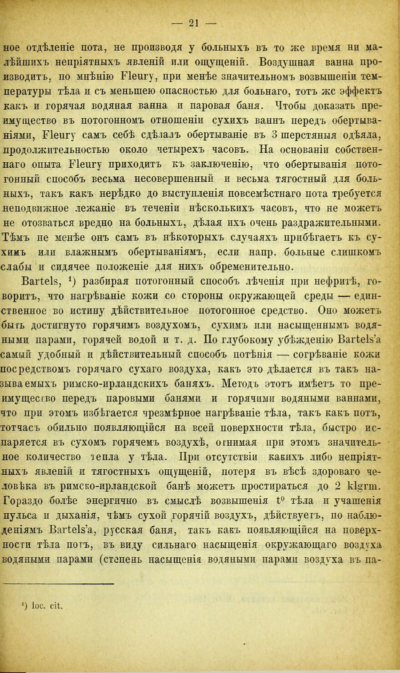 ное отдѣленіе пота, не производя у больныхъ въ то же время ни ма- лѣйшихъ непріятныхъ явленій или ощущеній. Воздушная ванна про- изводить, по мнѣнію Пеигу, при менѣе значительномъ возвышеніи тем- пературы тѣла и съ меньшею опасностью для больнаго, тотъ же эффектъ какъ и горячая водяная ванна и паровая баня. Чтобы доказать пре- имущество въ потогонномъ отношеніи сухихъ ваннъ передъ обертыва- ніями, Пеигу самъ себѣ сдѣлалъ обертываніе въ 3 шерстяныя одѣяла, продолжительностью около четырехъ часовъ. На основаніи собствен- наго опыта Пеигу приходитъ къ заключенію, что обертыванія пото- гонный способъ весьма несовершенный и весьма тягостный для боль- ныхъ, такъ какъ нерѣдко до выступленія повсемѣстнаго пота требуется неподвижное лежаніе въ теченіи нѣсколькихъ часовъ, что не можетъ не отозваться вредно на больныхъ, дѣлая ихъ очень раздражительными. Тѣмъ не менѣе онъ самъ въ нѣкоторыхъ случаяхъ прибѣгаетъ къ су- химъ или влажнымъ обертываніямъ, если напр. больные слишкомъ слабы и сидячее положеніе для нихъ обременительно. Вагіеіз, *) разбирая потогонный способъ лѣченія при нефритѣ, го- ворить, что нагрѣваніе кожи со стороны окружающей среды — един- ственное во истину действительное потогонное средство. Оно можетъ быть достигнуто горячимъ воздухомъ, сухимъ или насыщеннымъ водя- ными парами, горячей водой и т. д. По глубокому убѣжденію ВагіеІ8'а самый удобный и дѣйствительный способъ потѣнія — согрѣваніе кожи посредствомъ горячаго сухаго воздуха, какъ это дѣлается въ такъ на- зываемыхъ римско-ирландскихъ баняхъ. Методъ этотъ имѣетъ то пре- имущество передъ паровыми банями и горячими водяными ваннами, что при этомъ избегается чрезмѣрное нагрѣваніе тѣла, такъ какъ потъ, тотчасъ обильно появляющійся на всей поверхности тѣла, быстро ис- паряется въ сухомъ горячемъ воздухѣ, отнимая при этомъ значитель- ное количество тепла у тѣла. При отсутствіи канихъ либо непріят- ныхъ явленій и тягостныхъ ощущеній, потеря въ вѣсѣ здороваго че- ловѣка въ римско-ирландской банѣ можетъ простираться до 2 к1§тт. Гораздо болѣе энергично въ смыслѣ возвышенія і° тѣла и учашенія пульса и дыханія, чѣмъ сухой горячій воздухъ, дѣйствуетъ, по наблю- деніямъ Ваг1е1з'а, русская баня, такъ какъ появляющійся на поверх- ности тѣла потъ, въ виду сильнаго насыщенія окружающаго воздуха водяными парами (степень насыщеніа водяными парами воздуха въ па- ») Іос. сіі.