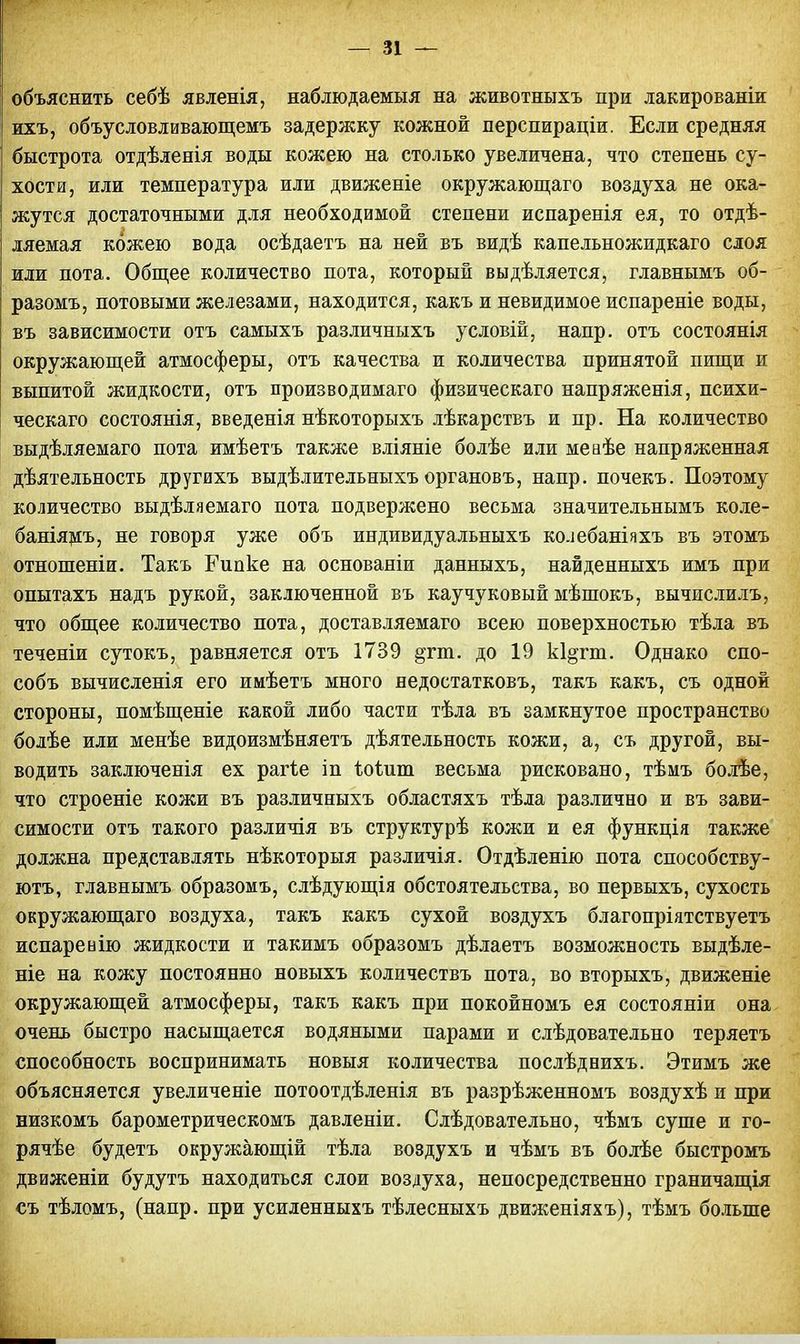 объяснить себѣ явленія, наблюдаемыя на животныхъ при лакированіи ихъ, объусловливающемъ задержку кожной перспираціи. Если средняя быстрота отдѣленія воды кожею на столько увеличена, что степень су- хости, или температура или движеніе окружающаго воздуха не ока- жутся достаточными для необходимой степени испаренія ея, то отдѣ- ляемая кожею вода осѣдаетъ на ней въ видѣ капельножидкаго слоя или пота. Общее количество пота, который выдѣляется, главнымъ об- разомъ, потовыми железами, находится, какъ и невидимое испареніе воды, въ зависимости отъ самыхъ различныхъ условій, напр. отъ состоянія окружающей атмосферы, отъ качества и количества принятой пищи и выпитой жидкости, отъ производимаго физическаго напряженія, психи- ческаго состоянія, введенія нѣкоторыхъ лѣкарствъ и пр. На количество выдѣляемаго пота имѣетъ также вліяніе болѣе или меаѣе напряженная дѣятельность другихъ выдѣлительныхъ органовъ, напр. почекъ. Поэтому количество выдѣляемаго пота подвержено весьма значительнымъ коле- баніямъ, не говоря уже объ индивидуальныхъ колебаніяхъ въ этомъ отношеніи. Такъ Рипке на основаніи данныхъ, найденныхъ имъ при опытахъ надъ рукой, заключенной въ каучуковый мѣшокъ, вычислилъ, что общее количество пота, доставляемаго всею поверхностью тѣла въ теченіи сутокъ, равняется отъ 1739 §гт. до 19 кі^пп. Однако спо- собъ вычисленія его имѣетъ много недостатковъ, такъ какъ, съ одной стороны, помѣщеніе какой либо части тѣла въ замкнутое пространство болѣе или менѣе видоизмѣняетъ дѣятельность кожи, а, съ другой, вы- водить заключенія ех рагге іп ѣоіит весьма рисковано, тѣмъ болѣе, что строеніе кожи въ различныхъ областяхъ тѣла различно и въ зави- симости отъ такого различія въ структурѣ кожи и ея функція также должна представлять нѣкоторыя различія. Отдѣленію пота способству- ют^ главнымъ образомъ, слѣдующія обстоятельства, во первыхъ, сухость окружающаго воздуха, такъ какъ сухой воздухъ благопріятствуетъ испаренію жидкости и такимъ образомъ дѣлаетъ возможность выдѣле- ніе на кожу постоянно новыхъ количествъ пота, во вторыхъ, движеніе окружающей атмосферы, такъ какъ при покойномъ ея состояніи она очень быстро насыщается водяными парами и слѣдовательно теряетъ способность воспринимать новыя количества послѣднихъ. Этимъ же объясняется увеличеніе потоотдѣленія въ разрѣженномъ воздухѣ и при низкомъ барометрическомъ давленіи. Слѣдовательно, чѣмъ суше и го- рячѣе будетъ окружающій тѣла воздухъ и чѣмъ въ болѣе быстромъ движеніи будутъ находиться слои воздуха, непосредственно граничащія съ тѣломъ, (напр. при усиленныхъ тѣлесныхъ движеніяхъ), тѣмъ больше