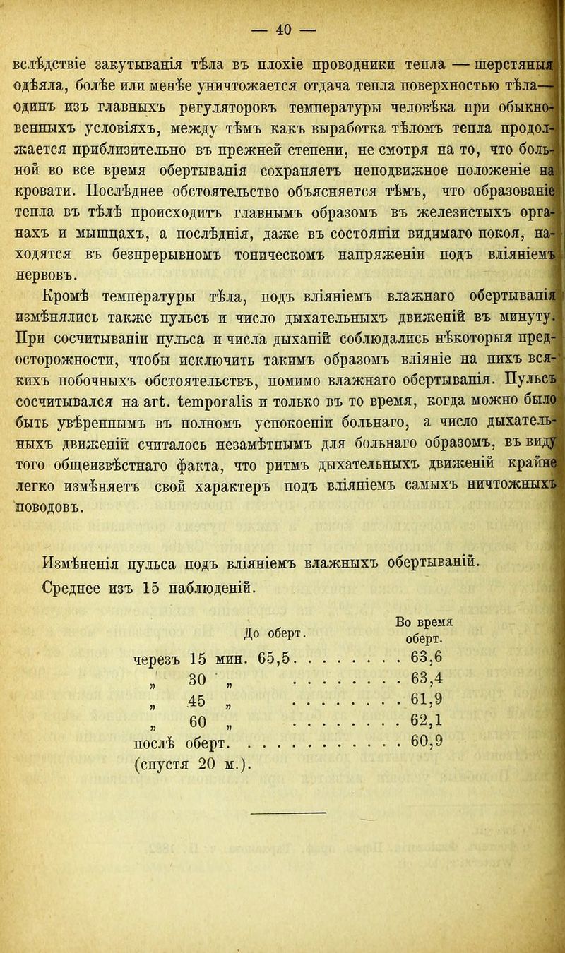 вслѣдствіе закутыванія тѣла въ плохіе проводники тепла — шерстяныя одѣяла, болѣе или меаѣе уничтожается отдача тепла поверхностью тѣла—1 одинъ изъ главныхъ регуляторовъ температуры человѣка при обыкно-; венныхъ условіяхъ, между тѣмъ какъ выработка тѣломъ тепла продол» жается приблизительно въ прежней степени, не смотря на то, что боль* ной во все время обертыванія сохраняетъ неподвижное положеніе наш кровати. Послѣднее обстоятельство объясняется тѣмъ, что образованіе тепла въ тѣлѣ происходитъ главнымъ образомъ въ железистыхъ орга-? нахъ и мышцахъ, а послѣднія, даже въ состояніи видимаго покоя, на-| ходятся въ безпрерывномъ тоническомъ напряженіи подъ вліяніемъ/у нервовъ. Кромѣ температуры тѣла, подъ вліяніемъ влажнаго обертываніяі измѣнялись также пульсъ и число дыхательныхъ движеній въ минуту. | При сосчитываніи пульса и числа дыханій соблюдались нѣкоторыя пред- ] осторожности, чтобы исключить такимъ образомъ вліяніе на нихъ вся-* кихъ побочныхъ обстоятельствъ, помимо влажнаго обертыванія. Пульсъ сосчитывался на агі. ѣетрогаііз и только въ то время, когда можно было быть увѣреннымъ въ полномъ успокоеніи больнаго, а число дыхатель- ныхъ движеній считалось незамѣтнымъ для больнаго образомъ, въ виду того общеизвѣстнаго факта, что ритмъ дыхательныхъ движеній крайне легко измѣняетъ свой характеръ подъ вліяніемъ самыхъ ничтожныхъ поводовъ. Измѣненія пульса подъ вліяніемъ влажныхъ обертываній. Среднее изъ 15 наблюденій. До оберт. оберт черезъ 15 мин. 65,5 63,6 » 30 „ 63,4 „ 45 „ 61,9 „ 60 „ 62,1 послѣ оберт 60,9 (спустя 20 м.).