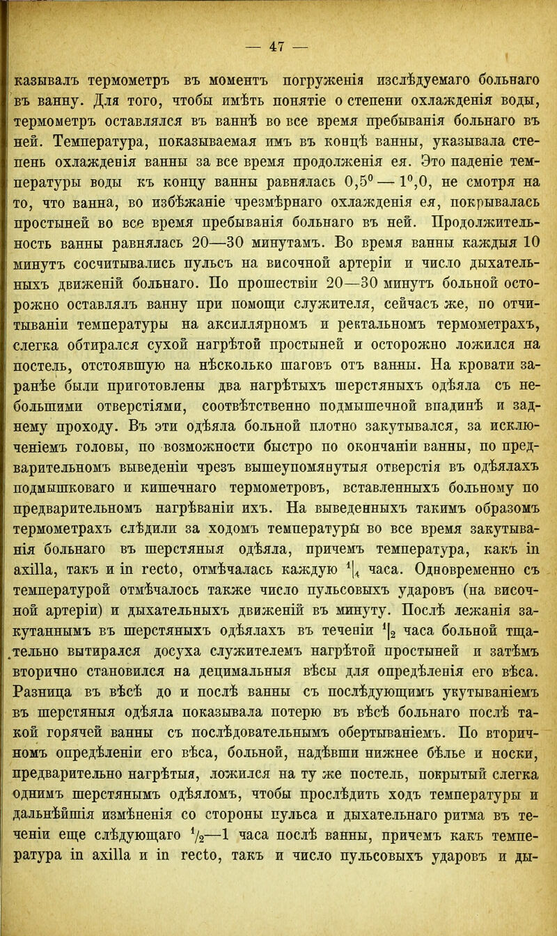 казывалъ термометръ въ моментъ погруженія изслѣдуемаго больнаго въ ванну. Для того, чтобы имѣть понятіе о степени охлажденія воды, термометръ оставлялся въ ваннѣ во все время пребыванія больнаго въ ней. Температура, показываемая имъ въ ковцѣ ванны, указывала сте- пень охлажденія ванны за все время продолженія ея. Это паденіе тем- пературы воды къ концу ванны равнялась 0,5° —1°,0, не смотря на то, что ванна, во избѣжаніе чрезмѣрнаго охлажденія ея, покрывалась простыней во все время пребыванія больнаго въ ней. Продолжитель- ность ванны равнялась 20—30 минутамъ. Во время ванны каждыя 10 минутъ сосчитывались пульсъ на височной артеріи и число дыхатель- ныхъ движеній больнаго. По прошествіи 20—30 минутъ больной осто- рожно оставлялъ ванну при помощи служителя, сейчасъ же, по отчи- тываніи температуры на аксиллярномъ и ректальномъ термометрахъ, слегка обтирался сухой нагрѣтой простыней и осторожно ложился на постель, отстоявшую на нѣсколько шаговъ отъ ванны. На кровати за- ранѣе были приготовлены два нагрѣтыхъ шерстяныхъ одѣяла съ не- большими отверстіями, соотвѣтственно подмышечной впадинѣ и зад- нему проходу. Въ эти одѣяла больной плотно закутывался, за исклю- ченіемъ головы, по возможности быстро по окончаніи ванны, по пред- варительномъ выведеніи чрезъ вышеупомявутыя отверстія въ одѣялахъ подмышковаго и кишечнаго термометровъ, вставленныхъ больному по предварительномъ нагрѣваніи ихъ. На выведенныхъ такимъ образомъ термометрахъ слѣдили за ходомъ температуры во все время закутыва- нія больнаго въ шерстяныя одѣяла, причемъ температура, какъ іп ахіііа, такъ и іп гесЪо, отмѣчалась каждую % часа. Одновременно съ температурой отмѣчалось также число пульсовыхъ ударовъ (на височ- ной артеріи) и дыхательныхъ движеній въ минуту. Послѣ лежанія за- кутаннымъ въ шерстяныхъ одѣялахъ въ течевіи {\2 часа больной тща- тельно вытирался досуха служителемъ нагрѣтой простыней и затѣмъ вторично становился на децимальныя вѣсы для опредѣленія его вѣса. Разница въ вѣсѣ до и послѣ ванны съ послѣдующимъ укутываніемъ въ шерстяныя одѣяла показывала потерю въ вѣсѣ больнаго послѣ та- кой горячей ванны съ послѣдовательнымъ обертываніемъ. По вторич- номъ опредѣленіи его вѣса, больной, надѣвши нижнее бѣлье и носки, предварительно нагрѣтыя, ложился на ту же постель, покрытый слегка однимъ шерстянымъ одѣяломъ, чтобы прослѣдить ходъ температуры и дальнѣйшія измѣненія со стороны пульса и дыхательнаго ритма въ те- ченіи еще слѣдующаго %—1 часа послѣ ванны, причемъ какъ темпе- ратура іп ахіііа и іп гесіо, такъ и число пульсовыхъ ударовъ и ды-