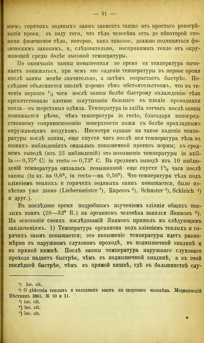 ніемъ горячихъ водяныхъ ваннъ зависитъ также отъ простаго разогрѣ- ванія крови, въ виду того, что тѣло человѣка есть до нѣкоторой сте- пени физическое тѣло, которое, какъ таковое, должно подчиняться фи- зическимъ законамъ, и, слѣдовательно, воспринимать тепло отъ окру- жающей среды болѣе высокой температуры. По окончаніи ванны повышенная во время ея температура начи- наете понижаться, при чемъ это паденіе температуры въ первое время послѣ ванны менѣе значительно, а затѣмъ возрастаетъ быстрѣе. По- слѣднее объясняется вполнѣ хорошо тѣмъ обстоятельствомъ, что въ те- ченіи перваго *|2 часа послѣ ванны болѣе быстрому охлажденію тѣла препятствовало плотное закутываніе больнаго въ плохіе проводники тепла—въ шерстяныя одѣяла. Температура іп ахіііа тотчасъ послѣ ванны понижается рѣзче, чѣмъ температура іп гесѣо, благодаря непосред- ственному соприкосновенію поверхности кожи съ болѣе прохладнымъ окружающимъ воздухомъ. Несмотря однако на такое паденіе темпе- ратуры послѣ ванны, еще спустя часъ послѣ нея температура тѣла въ нашихъ наблюденіяхъ оказалась повышенной противъ нормы; въ сред- немъ выводѣ (изъ 23 наблюденій) это повышеніе температуры іп ахіі- 1а = 0,75° С; іп гесіо = 0,73° С. Въ среднемъ выводѣ изъ 10 наблю- дения температура оказалась повышенной еще спустя І1^ часа послѣ ванны (іп ах. на 0,6°, іп гесіо—-на 0,56°). Что температура тѣла подъ вліяніемъ теплыхъ и горячихъ водяныхъ ваннъ повышается, было из- вѣстно уже давно (ІлеЪегшеізѣег *), Киреевъ2), Бсішзіег 3), ЗсЫеісЬ 4) и друг.). Въ послѣднее время подробнымъ изученіемъ вліянія общихъ теп- лыхъ ваннъ (28—32° К.) на организмъ человѣка занялся Якимовъ 5). На основаніи своихъ изслѣдованій Якимовъ пришелъ къ слѣдующимъ заключеніямъ. 1) Температура организма подъ вліяніемъ теплыхъ и го- рячихъ ваннъ повышается; это повышеніе температуры идетъ равно- мѣрно въ наружномъ слуховомъ проходѣ, въ подмышечной впадинѣ и въ прямой кишкѣ. Послѣ ванны температура наружнаго слуховаго прохода падаетъ быстрѣе, чѣмъ въ подмышечной впадинѣ, а въ этой послѣдней быстрѣе, чѣмъ въ прямой кишкѣ, гдѣ въ болыпинствѣ слу- *) Іос. еіі. 2) О дѣиствіи теплыхъ и холодныхъ ваннъ на здороваго человѣка. Медицинскій Вѣстникъ 1861. № 10 и 11. 3) іос. сіі *) Іос. сіѣ. 5) Іос. ей. *