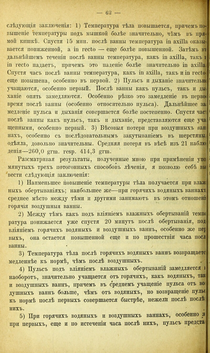 слѣдующія заключенія: 1) Температура тѣла повышается, причемъщі выптеніе температуры подъ мышкой болѣе значительно, чѣмъ въ пря- мой кишкѣ. Спустя 15 мин. послѣ ванны температура іп ахіііа оказщ вается пониженной, а іп гесіо — еще болѣе повышенной. Затѣмъ ві дальнѣйшемъ теченіи послѣ ванны температура, какъ іп ахіііа, такъ б іп ѵесіо падаетъ, причемъ это паденіе болѣе значительно іп ахііі; Спустя часъ послѣ ванны температура, какъ іп ахіііа, такъ и іп гесі еще повышена, особенно въ первой. 2) Пульсъ и дыханіе значитель учащаются, особенно первый. Послѣ ванны какъ пульсъ, такъ и д ханіе опять замедляются. Особенно рѣзко это замедленіе въ нерв время послѣ ванны (особенно относительно пульса). Дальнѣйшее за медленіе пульса и дыханія совершается болѣе постепенно. Спустя час* послѣ ванны какъ пульсъ, такъ и дыханіе, представляются еще уча щенными, особенно первый. 3) Вѣсовыя потери при воздушныхъ ван нахъ, особенно съ послѣдовательнымъ закутываніемъ въ шерстяны одѣяла, довольно значительны. Средняя потеря въ вѣсѣ изъ 21 наблю денія—260,0 §гт. гезр. 414,3 §гт. Разсматривая результаты, полученные мною при примѣненіи уп мянутыхъ трехъ потогонныхъ способовъ лѣченія, я позволю себѣ в; вести слѣдующія заключенія: 1) Наименьшее повышеніе температуры тѣла получается при влаж ныхъ обертываніяхъ; наибольшее же—при горячихъ водяныхъ ваннахт среднее мѣсто между тѣми и другими занимаютъ въ этомъ отноше горячія воздушныя ванны. 2) Между тѣмъ какъ подъ вліяніемъ влажныхъ обертываній теми ратура понижается уже спустя 20 минутъ послѣ обертыванія, ног вліяніемъ горячихъ водяныхъ и воздушныхъ ваннъ, особенно же пеі| выхъ, она остается повышенной еще и по прошествіи часа по| ванны. 3) Температура тѣла послѣ горячихъ водяныхъ ваннъ возвращает! медленнѣе къ нормѣ, чѣмъ послѣ воздушныхъ. 4) Пульсъ подъ вліяніемъ влажныхъ обертываній замедляется ] наоборотъ, значительно учащается отъ горячихъ, какъ водяныхъ, так и воздушныхъ ваннъ, причемъ въ среднемъ учащеніе пульса отъ во: душныхъ ваннъ больше, чѣмъ отъ водяныхъ, но возвращеніе пулы къ нормѣ послѣ первыхъ совершается быстрѣе, нежели послѣ послѣ, нихъ. 5) При горячихъ водяныхъ и воздушныхъ ваннахъ, особенно я при первыхъ, еще и по истеченіи часа послѣ нихъ, пульсъ предста