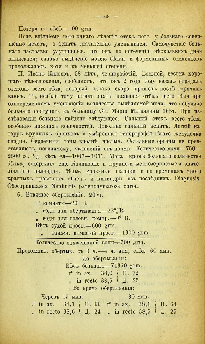 Потеря въ вѣсѣ—100 §тт. Подъ вліяніемъ потогоннаго лѣченія отекъ ногъ у больнаго совер- шенно исчезъ, а асцитъ значительно уменьшился. Самочувствіе боль- наго настолько улучшилось, что онъ по истеченіи нѣсколькихъ дней выписался; однако выдѣленіе мочею бѣлка и форменныхъ элементовъ продолжалось, хотя и въ меньшей степени. П. Иванъ Князевъ, 38 лѣтъ, чернорабочій. Больной, весьма хоро- шаго тѣлосложенія, сообщаетъ, что онъ 2 года тому назадъ страдалъ отекомъ всего тѣла, который однако скоро прошелъ послѣ горячихъ ваннъ. 1% недѣли тому назадъ опять появился отёкъ всего тѣла при одновременномъ уменыпеніи количества выдѣляемой мочи, что побудило больнаго поступить въ больницу Св. Маріи Магдалины 16|ті. При из- слѣдованіи больнаго найдено слѣдующее. Сильный отекъ всего тѣла, особенно нижнихъ конечностей. Довольно сильный асцитъ. Легкій ка- тарръ крупныхъ бронховъ и умѣренная гипертрофія лѣваго желудочка сердца. Сердечныя тоны вполнѣ чистые. Остальные органы не пред- ставляютъ, повидимому, уклоненій отъ нормы. Количество мочи—750— 2500 сс. Уд. вѣсъ ея—1007—1011. Моча, кромѣ болыпаго количества бѣлка, содержитъ еще гіалиновые и крупно-и мелкозернистые и эпите- ліальные цилиндры, бѣлые кровяные шарики и по временамъ много красныхъ кровяныхъ тѣлецъ и цилиндры изъ послѣднихъ. Біа^позіз: Обострившаяся КерЪгШз рагепспутаіоза сіігоп. 6. Влажное обертываніе. 20|ѵі. і° комнаты—20° К. „ воды для обертыванія—22°^'К. „ воды для головн. компр.—9° К. Вѣсъ сухой прост.—600 §гт. „ влажн. выжатой прост.—1300 §гт. Количество захваченной воды—700 §гт. Продолжит, обертыв. съ 3 ч.—4 ч. дня, слѣд. 60 мин. До обертыванія: Вѣсъ больнаго—71350 §гт. і° т ах. 38,0 ) П. 72 „ іп гесіо 38,5 ( Д. 25 Во время обертыванія: Черезъ 15 мин. 30 мин. і° іп ах. 38,1 ) П. 66 і° т ах. 38,1 ) П. 64 „ іп гесіо 38,6 \ Д. 24 „ іп гесіо 38,5 | Д. 25