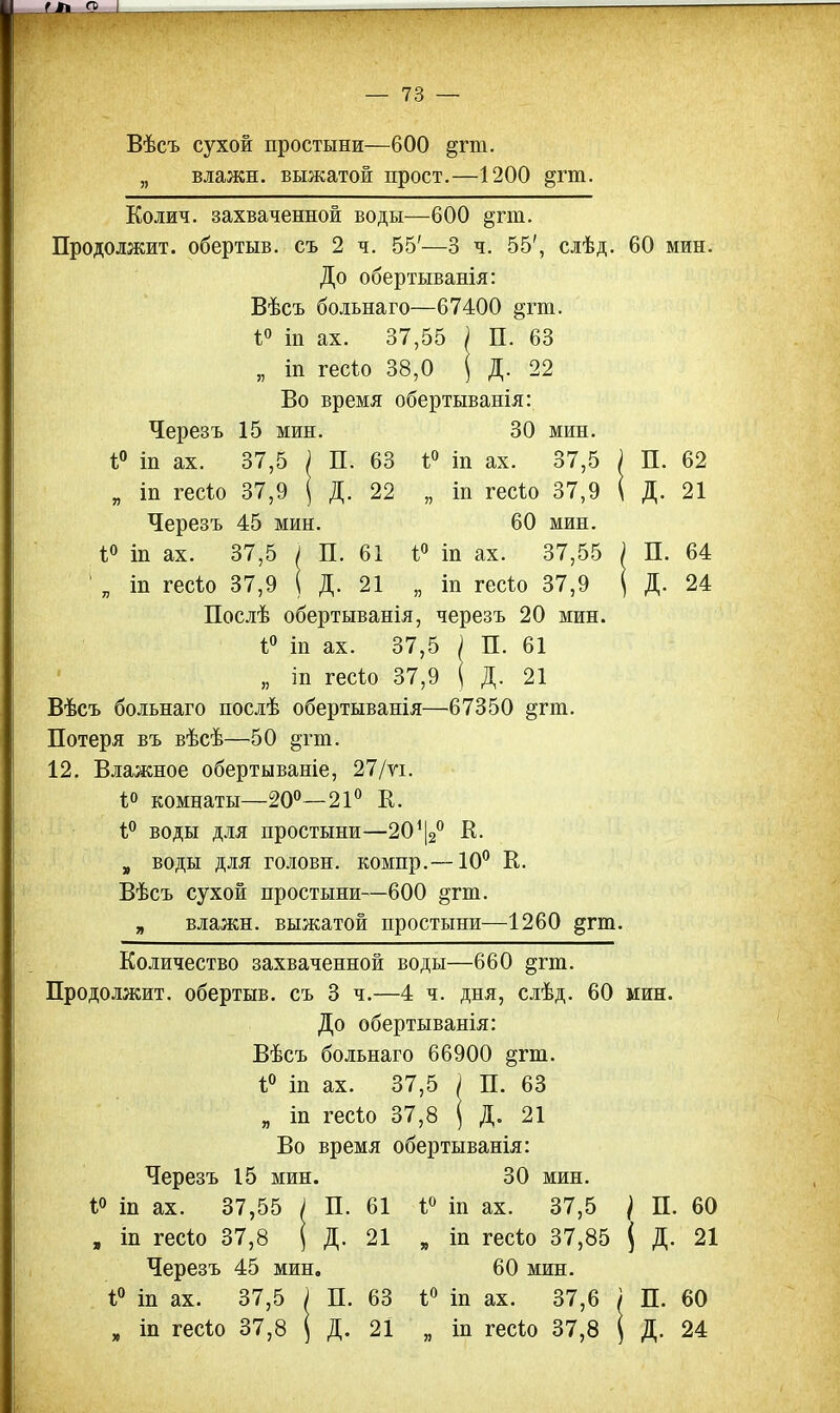 Вѣсъ сухой простыни—600 §гт. „ влажн. выжатой прост.—1200 §гт. Колич. захваченной воды—600 §гт. Продолжит, обертыв. съ 2 ч. 55'—3 ч. 55', слѣд. 60 мин. До обертыванія: Вѣсъ больнаго—67400 §гт. і° іп ах. 37,55 ) П. 63 „ іп гесіо 38,0 ( Д. 22 Во время обертыванія: 30 мин. і° іп ах. 37,5 „ іп гесію 37,9 60 мин. 1° іп ах. 37,55 „ іп гесіо 37,9 П. Д. п. Д- Черезъ 15 мин. і° іп ах. 37,5 ) П. 63 „ іп гесіо 37,9 } Д. 22 Черезъ 45 мин. *° іп ах. 37,5 ; П. 61 1 „ іп гесѣо 37,9 1 Д. 21 Послѣ обертыванія, черезъ 20 мин. і° іп ах. 37,5 ) П. 61 „ іп гесіо 37,9 \ Д. 21 Вѣсъ больнаго послѣ обертыванія—67350 §гт. Потеря въ вѣсѣ—50 §гт. 12. Влажное обертываніе, 27/ѵі. і° комнаты—20°—21° К. і° воды для простыни—20112° К- „ воды для головн. компр.—10° К. Вѣсъ сухой простыни—600 §гт. „ влажн. выжатой простыни—1260 §гт. Количество захваченной воды—660 §пп. Продолжит, обертыв. съ 3 ч.—4 ч. дня, слѣд. 60 мин. До обертыванія: Вѣсъ больнаго 66900 §гт. 1° іп ах. 37,5 і П. 63 „ іп гесіо 37,8 ( Д. 21 Во время обертыванія: 62 21 64 24 Черезъ 15 мин. 1° т ах. 37,55 I П. 61 , іп гесѣо 37,8 ( Д. 21 Черезъ 45 мин. 1° іп ах. 37,5 ) П. 63 п іп гесіо 37,8 ( Д. 21 30 мин. 1° іп ах. 37,5 / П. 60 „ іп гесіо 37,85 ( Д. 21 60 мин. 1° іп ах. 37,6 / П. 60 „ іп гесіо 37,8 1 Д. 24