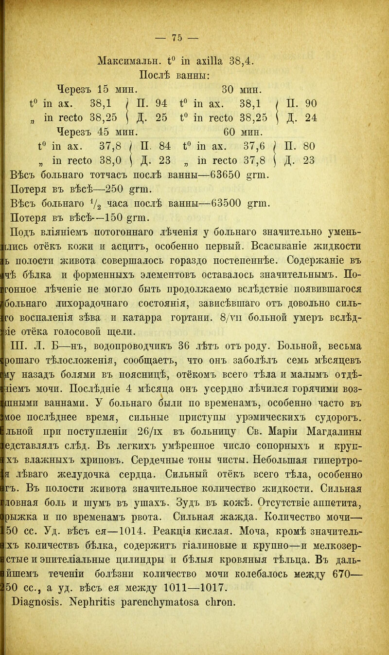 Максимальн. і° іп ахіііа 38,4. Послѣ ванны: Черезъ 15 мин. 30 мин. і° іп ах. 38,1 ) П. 94 1° іп ах. 38,1 / П. 90 „ іп гесіо 38,25 ( Д. 25 і° т гесѣо 38,25 ( Д. 24 Черезъ 45 мин. 60 мин. 1° іп ах. 37,8 ') П. 84 і° іп ах. 37,6 ; П. 80 я іп гес*о 38,0 ( Д. 23 „ іп гесіо 37,8 ( Д. 23 Вѣсъ больнаго тотчасъ послѣ ванны—63650 §;гт. Потеря въ вѣсѣ—250 ^гт. Вѣсъ больнаго У2 часа послѣ ванны—63500 ^гт. Потеря въ вѣсѣ—150 §гт. Подъ вліяніемъ потогоннаго лѣченія у больнаго значительно умень- шись отёкъ кожи и асцитъ, особенно первый. Всасываніе жидкости ь полости живота совершалось гораздо постепеннѣе. Содержаніе въ чѣ бѣлка и форменныхъ элементовъ оставалось значительнымъ. По- ?онное лѣченіе не могло быть продолжаемо вслѣдствіе появившагося больнаго лихорадочнаго состоянія, зависѣвшаго отъ довольно силь- но воспаленія зѣва и катарра гортани. 8/уіі больной умеръ вслѣд- ііе отёка голосовой щели. III. Л. Б—нъ, водопроводчикъ 36 лѣтъ отъ роду. Больной, весьма рошаго тѣлосложенія, сообщаетъ, что онъ заболѣлъ семь мѣсяцевъ іу назадъ болями въ поясницѣ, отёкомъ всего тѣла и малымъ отдѣ- ііемъ мочи. Послѣдніе 4 мѣсяца онъ усердно лѣчился горячими воз- пными ваннами. У больнаго были по временамъ, особенно часто въ те послѣднее время, сильные приступы урэмическихъ судорогъ. льной при поступленіи 26/іх въ больницу Св. Маріи Магдалины едставлялъ слѣд. Въ легкихъ умѣренное число сопорныхъ и круп- хъ влажныхъ хриповъ. Сердечные тоны чисты. Небольшая гипертро- і лѣваго желудочка сердца. Сильный отёкъ всего тѣла, особенно гъ. Въ полости живота значительное количество жидкости. Сильная иовная боль и шумъ въ ушахъ. Зудъ въ кожѣ. Отсутствіе аппетита, эыжка и по временамъ рвота. Сильная Количество мочи— 50 сс. Уд. вѣсъ ея—1014. Реакція кислая. Моча, кромѣ значитель- :хъ количествъ бѣлка, содержитъ гіалиновые и крупно—и мелкозер- стые и эпителіальные цилиндры и бѣлыя кровяныя тѣльца. Въ даль- йшемъ теченіи болѣзни количество мочи колебалось между 670— 50 сс, а уд. вѣсъ ея между 1011—1017. Біа§по8І8. ^рЪтШз рагепспутаіоза спгоп.