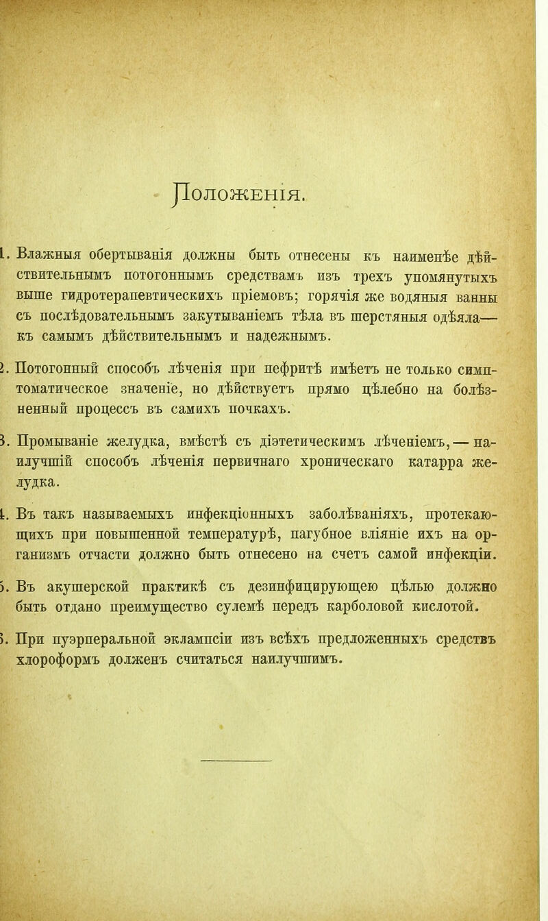 ДОЛОЖЕНІЯ. I. Влажныя обертыванія должны быть отнесены къ наименѣе дѣй- ствительнымъ потогоннымъ средствамъ изъ трехъ упомянутыхъ выше гидротерапевтическихъ пріемовъ; горячія же водяныя ванны съ послѣдовательнымъ закутываніемъ тѣла въ пгерстяныя одѣяла— къ самымъ дѣйствительнымъ и надежнымъ. I. Потогонный способъ лѣченія при нефритѣ имѣетъ не только симп- томатическое значеніе, но дѣйствуетъ прямо цѣлебно на болѣз- ненный процессъ въ самихъ почкахъ. 3. Промываніе желудка, вмѣстѣ съ діэтетическимъ лѣченіемъ,— на- илучшій способъ лѣченія первичнаго хроническаго катарра же- лудка. I. Въ такъ называемыхъ инфекціонныхъ заболѣваніяхъ, протекаю- щихъ при повышенной температурѣ, пагубное вліяніе ихъ на ор- ганизмъ отчасти должно быть отнесено на счетъ самой инфекціи. >. Въ акушерской практикѣ съ дезинфицирующею цѣлью должно быть отдано преимущество сулемѣ передъ карболовой кислотой. ). При пуэрперальной эклампсіи изъ всѣхъ предложенныхъ средствъ хлороформъ долженъ считаться наилучшимъ.