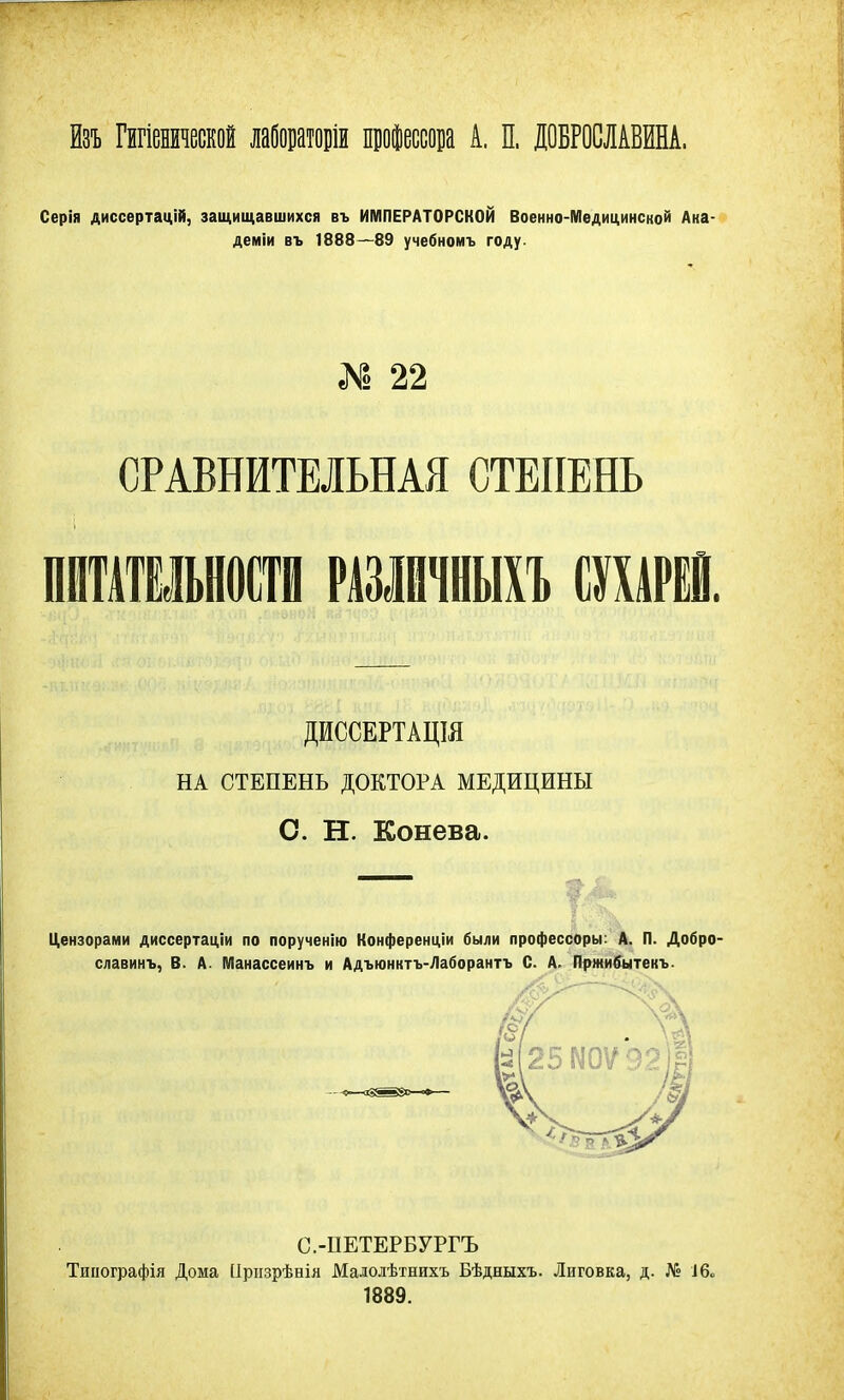 йзъ Гигіенической лабортор профессора А. П. ДОБРОСЛАВЕНА. Серія диссертацій, защищавшихся въ ИМПЕРАТОРСКОЙ Военно-Медицинской Ака- демии въ 1888—89 учебномъ году. «N1 22 СРАВНИТЕЛЬНАЯ СТЕПЕНЬ ПИТАТЕЛЬНОСТИ РШЙЧНЫХЪ СШРЕЙ. ДИССЕРТАЦШ НА СТЕПЕНЬ ДОКТОРА МЕДИЦИНЫ С. Н. Конева. Цензорами диссертаціи по поручение Конференции были профессоры: А. П. Добро славинъ, В. А. Манассеинъ и Адъюнктъ-Лаборантъ С. А. Пржибытекъ С.-ПЕТЕРБУРГЪ Тинографія Дома ІІризрѣнія Малолѣтнихъ Бѣдныхъ. Лиговка, д. № 16* 1889.