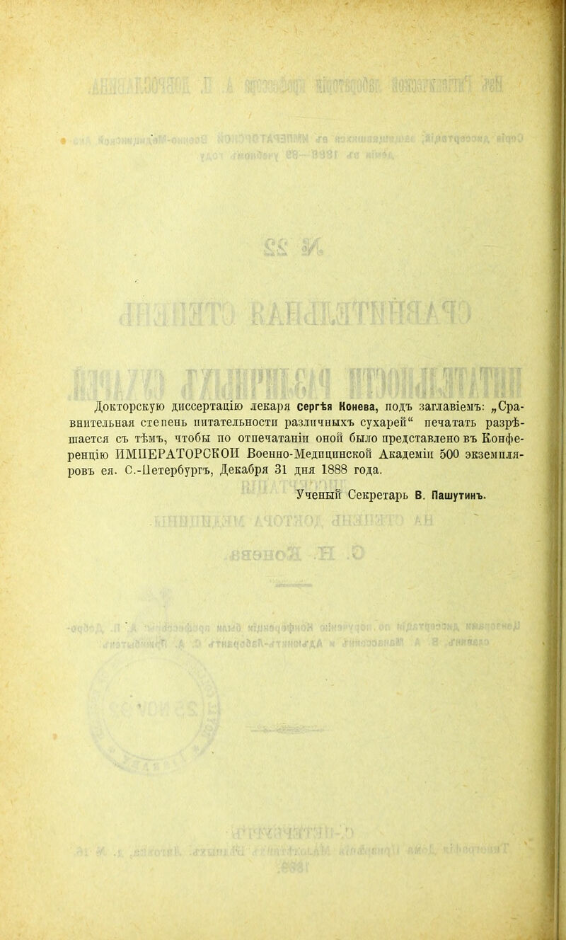 Докторскую днссертацію лекаря сергѣя Конева, подъ заглавіемъ: „Сра- внительная степень питательности разлпчныхъ сухарей печатать разрѣ- шается съ тѣмъ, чтобы по отпечатаніи оной было представлено въ Конфе- ренцію ИМПЕРАТОРСКОЙ Военно-Медпцпнской Академіи 500 экземпля- ровъ ея. С.-Ііетербургъ, Декабря 31 дня 1888 года. Ученый Секретарь В. Пашутинъ.