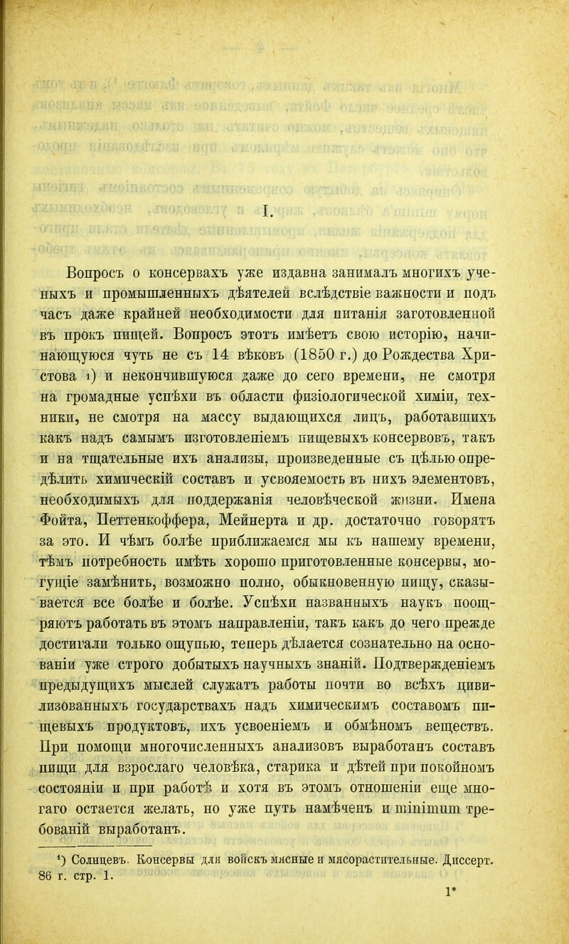 I. Вопросъ о консервахъ уже издавна занималъ многихъ уче- ныхъ и промышленныхъ дѣятелей вслѣдствіе важности и подъ часъ даже крайней необходимости для питанія заготовленной въ прокъ пищей. Вопросъ этотъ имѣетъ свою исторію, начи- нающуюся чуть не съ 14 вѣковъ (1850 г.) до Рождества Хри- стова і) и окончившуюся даже до сего времени, не смотря на громадные успѣхи въ области физіологической химіи, тех- ники, не смотря на массу выдающихся лицъ, работавшихъ какъ надъ самымъ изготовленіемъ пищевыхъ консервовъ, такъ и на тщательные ихъ анализы, произведенные съ цѣлью опре- делить химическій составъ и усвояемость въ нихъ элементовъ, необходимыхъ для поддержанія человѣческой жизни. Имена Фойта, Петтенкоффера, Мейнерта и др. достаточно говорятъ за это. И чѣмъ болѣе приближаемся мы къ нашему времени, тѣмъ потребность имѣть хорошо приготовленные консервы, мо- гущее замѣнить, возможно полно, обыкновенную пищу, сказы- вается все болѣе и болѣе. Успѣхи названныхъ наукъ поощ- ряютъ работать въ этомъ направленіи, такъ какъ до чего прежде достигали только ощупью, теперь дѣлается сознательно на осно- ваніи уже строго добытыхъ научныхъ знаній. Подтвержденіемъ предыдущихъ мыслей служатъ работы почти во всѣхъ циви- лизованныхъ государствахъ надъ химическимъ составомъ пи- щевыхъ продуктовъ, ихъ усвоеніемъ и обмѣномъ веществъ. При помощи многочисленныхъ анализовъ выработанъ составъ пищи для взрослаго человѣка, старика и дѣтей при покойномъ состояніи и при работѣ и хотя въ этомъ отношеніи еще мно- гаго остается желать, но уже путь намѣченъ и пгіпіишт тре- бованій выработанъ. *) Соінцевъ. Консервы для воискъ мясные и мясорастптелыше. Диссерт. 86 г. стр. 1. 1*