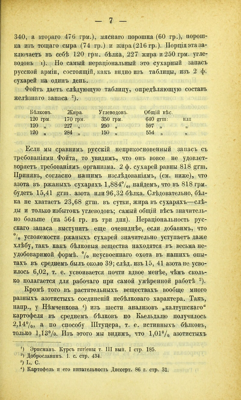 340, а втораго 476 грм.), мяснаго порошка (60 гр.), порош- ка изъ тощаго сыра (74 гр.) и жира(216гр.). Порціяэтаза- ключаетъ въ себѣ 120 грм. бѣлка, 227 жира и 250 грм. угле- водовъ і). Но самый нераціональный это сухарный запасъ русской арміи, состоящій, какъ видно изъ таблицы, изъ 2 ф. сухарей на одинъ день. Фойтъ даетъ слѣдующую таблицу, опредѣляющую составъ желѣзнаго запаса 2). юво.&щя.жпт рйщшй- тоттщ ѵдна. «а. іфщщи$ѵ;*ШтЪв%№-> Бѣлковъ. Жира. Углеводовъ. Общій вѣс 120 грм. 170 грм. 350 грм. 640 §гт: или 120 „ 227 „ 250 „ 597 „ 120 „ 284 „ 150 „ 554 „ Если мы сравнимъ русскій неприкосновенный запасъ съ требованіями Фонта, то увидимъ, что онъ вовсе не удовлет- воряем требованіямъ организма. 2 ф. сухарей равны 818 &гш. Принявъ, согласно нашимъ изслѣдованіямъ, (см. ниже), что азота въ ржаныхъ сухаряхъ 1,884%, найдемъ, что въ 818 грм. будетъ 15,41 ^гиі. азота или 96,32 бѣлка. Слѣдовательно, бѣл- ка не хватаетъ 23,68 §гш. въ сутки, жира въ сухаряхъ—слѣ- ды и только избытокъ углеводовъ; самый общій вѣсъ значитель- но больше (на 564 гр. въ три дня). Нераціональность рус- скаго запаса выступить еще очевиднѣе, если добавимъ, что °/0 усвояемости ржаныхъ сухарей значительно уступаетъ даже хлѣбу, такъ какъ бѣлковыя вещества находятся въ весьма не- удобоваримой формѣ. % неусвоеннаго охота въ нашихъ опы- тахъ въ среднемъ былъ около 39; слѣд. изъ 15, 41 азота не усво- илось 6,02, т. е. усвоивается почти вдвое менѣе, чѣмъ сколь- ко полагается для рабочаго при самой умѣренной работѣ 3). Кромѣ того въ растительныхъ веществахъ вообще много разныхъ азотистыхъ соединеній небѣлковаго характера. Такъ, напр., у Нѣмченкова 4) изъ шести анализовъ „калтушскаго картофеля въ среднемъ бѣлковъ по Кьельдалю получилось 2,14%, а по способу Штуцера, т. е. истинныхъ бѣлковъ, только 1,13°/о. Изъ этого мы видимъ, что 1,01°/о азотистыхъ *) Эрисманъ. Курсъ гигены т. III вып. I стр. 185. 2) Доброславпнъ. 1. с. стр, 434. 3) Ь. С. 4) Картофель и его питательность Диссерт. 86 г. стр. 31.