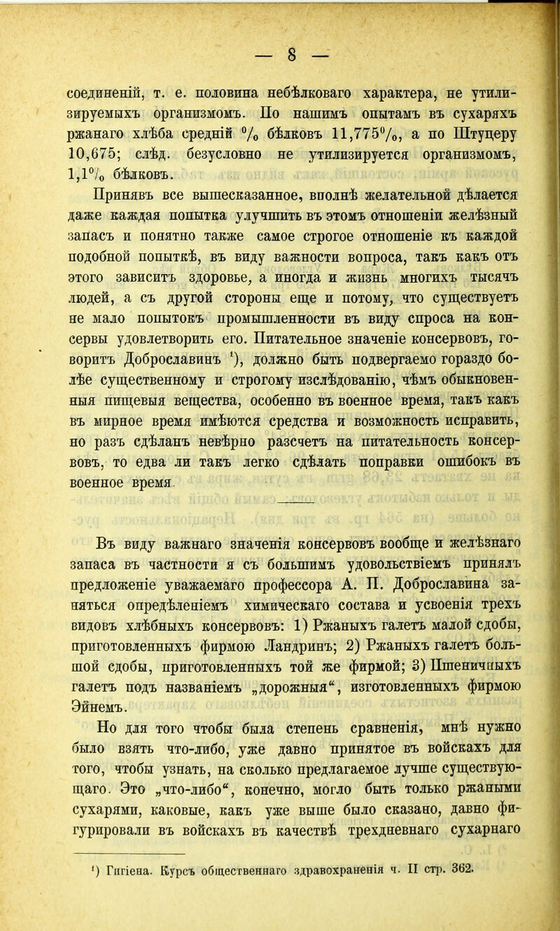 соединеній, т. е. половина небѣлковаго характера, не утили- зируемыхъ организмомъ. По нашимъ опытамъ въ сухаряхъ ржанаго хлѣба среднін % бѣлковъ 11,775%, а по Штуцеру 10,675; слѣд. безусловно не утилизируется организмомъ, 1,1 °/0 бѣлковъ. Принявъ все вышесказанное, вполнѣ желательной дѣлается даже каждая попытка улучшить въ этомъ отношеніи желѣзный запасъ и понятно также самое строгое отношеніе къ каждой подобной попыткѣ, въ виду важности вопроса, такъ какъ отъ этого зависитъ здоровье, а иногда и жизнь многихъ тысячъ людей, а съ другой стороны еще и потому, что существуетъ не мало попытокъ промышленности въ виду спроса на кон- сервы удовлетворить его. Питательное значеніе консервовъ, го- ворить Доброславинъ должно быть подвергаемо гораздо бо- лѣе существенному и строгому изслѣдованію, чѣмъ обыкновен- ныя пищевыя вещества, особенно въ военное время, такъ какъ въ мирное время имѣются средства и возможность исправить, но разъ сдѣланъ невѣрно разсчетъ на питательность консер- вовъ, то едва ли такъ легко сдѣлать поправки ошибокъ въ военное время. Въ виду важнаго значенія консервовъ вообще и желѣзнаго запаса въ частности я съ болыпимъ удовольствіемъ принялъ предложеніе уважаемаго профессора А. П. Доброславина за- няться опредѣленіемъ химическаго состава и усвоенія трехъ видовъ хлѣбныхъ консервовъ: 1) Ржаныхъ галетъ малой сдобы, приготовленныхъ фирмою Ландринъ; 2) Ржаныхъ галетъ боль- шой сдобы, нриготовленныхъ той же фирмой; 3) Пшеничныхъ галетъ подъ названіемъ „дорожныя, изготовленныхъ фирмою Эйнемъ. Но для того чтобы была степень сравненія, мнѣ нужно было взять что-либо, уже давно принятое въ войскахъ для того, чтобы узнать, на сколько предлагаемое лучше существую- щаго. Это „что-либо, конечно, могло быть только ржаными сухарями, каковые, какъ уже выше было сказано, давно фи- гурировали въ войскахъ въ качествѣ трехдневнаго сухарнаго ') Гигіена. Курсъ общественна™ здравохраненія ч. II стр. 362.