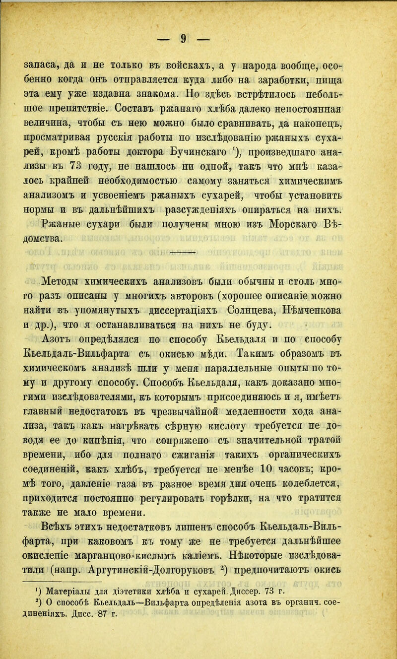 запаса, да и не только въ войскахъ, а у народа вообще, осо- бенно когда онъ отправляется куда либо на заработки, пища эта ему уже издавна знакома. Но здѣсь встрѣтилось неболь- шое препятствіе. Составь ржанаго хлѣба далеко непостоянная величина, чтобы съ нею можно было сравнивать, да наконецъ, просматривая русскія работы по изслѣдованію ржаныхъ суха- рей, кромѣ работы доктора Бучинскаго % произведшаго ана- лизы въ 73 году, не нашлось ни одной, такъ что мнѣ каза- лось крайней необходимостью самому заняться химическимъ анализомъ и усвоеніемъ ржаныхъ сухарей, чтобы установить нормы и въ дальнѣйшихъ разсужденіяхъ опираться на нихъ. Ржаные сухари были получены мною изъ Морскаго Вѣ- домства. Методы химическихъ анализовъ были обычны и столь мно- го разъ описаны у многихъ авторовъ (хорошее описаніе можно найти въ упомянутыхъ диссертаціяхъ Солнцева, Нѣмченкова и др.), что я останавливаться на нихъ не буду. Азотъ опредѣлялся по способу Кьельдаля и по способу Кьельдаль-Вильфарта съ окисью меди. Такимъ образомъ въ химическомъ анализѣ шли у меня параллельные опыты по то- му и другому способу. Способъ Кьельдаля, какъ доказано мно- гими изслѣдователями, къ которымъ присоединяюсь и я, имѣетъ главный недостатокъ въ чрезвычайной медленности хода ана- лиза, такъ какъ нагрѣвать сѣрную кислоту требуется не до- водя ее до кипѣнія, что сопряжено съ значительной тратой времени, ибо для полнаго сжиганія такихъ органическихъ соединеній, какъ хлѣбъ, требуется не менѣе 10 часовъ; кро- мѣ того, давленіе газа въ разное время дня очень колеблется, приходится постоянно регулировать горѣлки, на что тратится также не мало времени. Всѣхъ этихъ недостатковъ лишенъ способъ Кьельдаль-Виль- фарта, при каковомъ къ тому же не требуется дальнѣйшее окисленіе марганцово-кислымъ каліемъ. Нѣкоторые изслѣдова- тили (напр. Аргутинскій-Долгоруковъ 2) предпочитаютъ окись ') Матеріалы для діэтетики хлѣба и сухарей. Днесер. 73 г. 2) О способѣ Кьельдаль-Вильфарта опредѣленія азота въ органпч. сое-