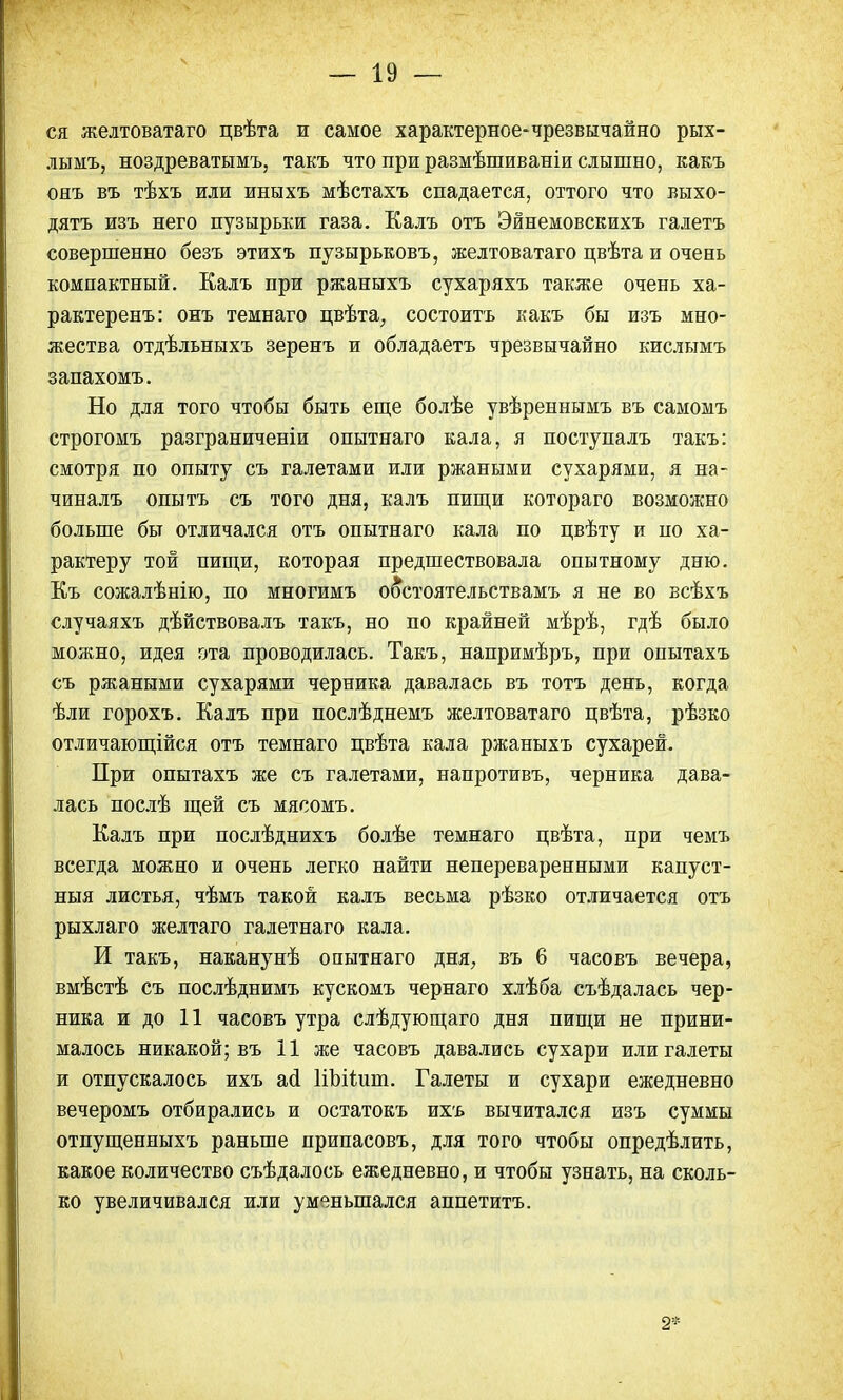 ся желтоватаго цвѣта и самое характерное-чрезвычайно рых- лымъ, ноздреватымъ, такъ что при размѣшиваніи слышно, какъ онъ въ тѣхъ или иныхъ мѣстахъ спадается, оттого что выхо- дятъ изъ него пузырьки газа. Калъ отъ Эйнемовскихъ галетъ совершенно безъ этихъ пузырьковъ, желтоватаго цвѣта и очень компактный. Калъ при ржаныхъ сухаряхъ также очень ха- рактеренъ: онъ темнаго пвѣта, состоитъ какъ бы изъ мно- жества отдѣльныхъ зеренъ и обладаете чрезвычайно кислымъ запахомъ. Но для того чтобы быть еще болѣе увѣреннымъ въ самомъ строгомъ разграниченіи опытнаго кала, я поступалъ такъ: смотря по опыту съ галетами или ржаными сухарями, я на- чиналъ опытъ съ того дня, калъ пищи котораго возможно больше бы отличался отъ опытнаго кала по цвѣту и по ха- рактеру той пищи, которая предшествовала опытному дню. Къ сожалѣнію, по многимъ о6*стоятельствамъ я не во всѣхъ случаяхъ дѣйствовалъ такъ, но по крайней мѣрѣ, гдѣ было можно, идея ота проводилась. Такъ, напримѣръ, при опытахъ съ ржаными сухарями черника давалась въ тотъ день, когда ѣли горохъ. Калъ при послѣднемъ желтоватаго цвѣта, рѣзко отличающійся отъ темнаго цвѣта кала ржаныхъ сухарей. При опытахъ же съ галетами, напротивъ, черника дава- лась послѣ щей съ мясомъ. Калъ при послѣднихъ болѣе темнаго цвѣта, при чемъ всегда можно и очень легко найти непереваренными капуст- ныя листья, чѣмъ такой калъ весьма рѣзко отличается отъ рыхлаго желтаго галетнаго кала. И такъ, наканунѣ опытнаго дня, въ 6 часовъ вечера, вмѣстѣ съ послѣднимъ кускомъ чернаго хлѣба съѣдалась чер- ника и до 11 часовъ утра слѣдующаго дня пищи не прини- малось никакой; въ 11 же часовъ давались сухари или галеты и отпускалось ихъ асі НЬііит. Галеты и сухари ежедневно вечеромъ отбирались и остатокъ ихъ вычитался изъ суммы отпущенныхъ раньше припасовъ, для того чтобы определить, какое количество съѣдалось ежедневно, и чтобы узнать, на сколь- ко увеличивался или уменьшался аппетитъ. 2*