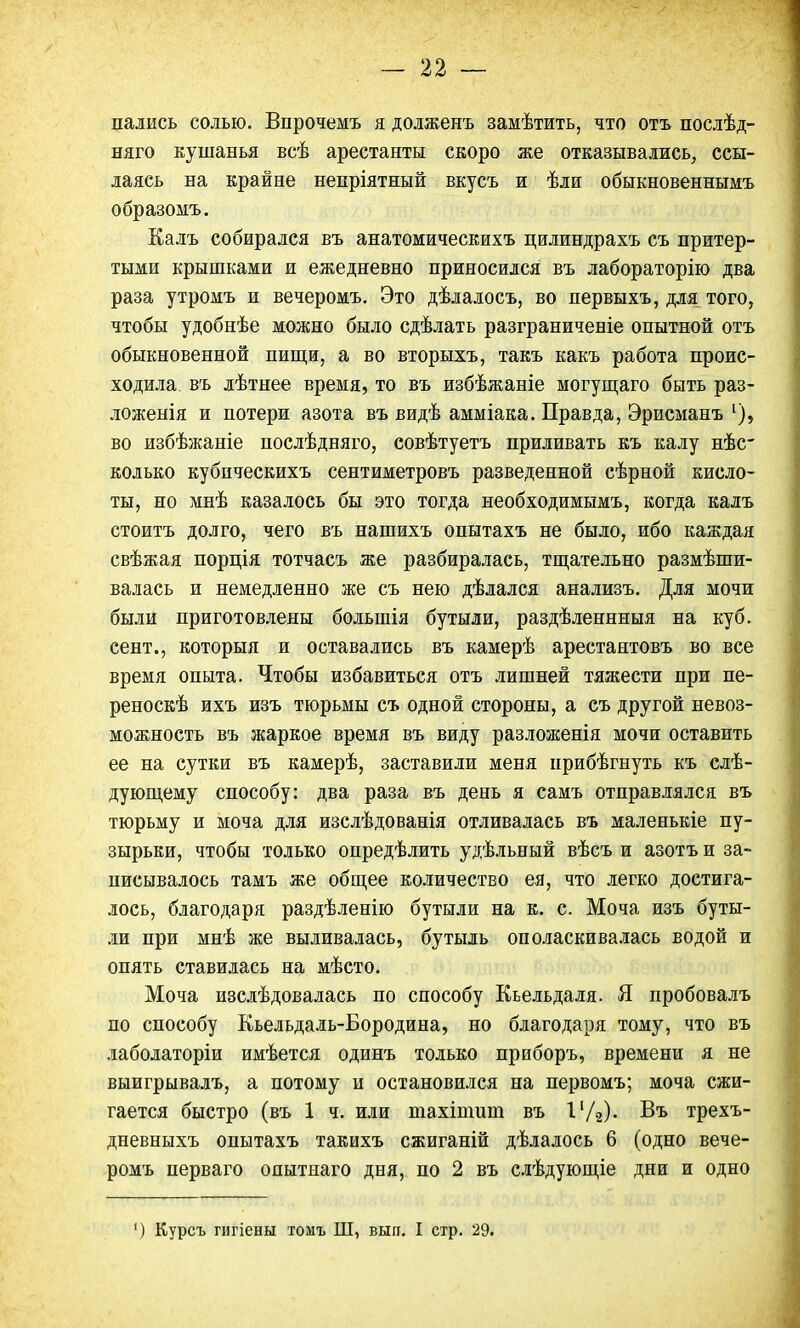 пались солью. Впрочемъ я долженъ замѣтить, что отъ послѣд- няго кушанья всѣ арестанты скоро же отказывались, ссы- лаясь на крайне непріятный вкусъ и ѣли обыкновеннымъ образомъ. Калъ собирался въ анатомическихъ цилиндрахъ съ притер- тыми крышками и ежедневно приносился въ лабораторію два раза утромъ и вечеромъ. Это дѣлалосъ, во первыхъ, для того, чтобы удобнѣе можно было сдѣлать разграниченіе опытной отъ обыкновенной пищи, а во вторыхъ, такъ какъ работа проис- ходила, въ лѣтнее время, то въ избѣжаніе могущаго быть раз- ложенія и потери азота въ видѣ амміака. Правда, Эрисманъ 1), во избѣжаніе нослѣдняго, совѣтуетъ приливать къ калу нѣс колько кубическихъ сентиметровъ разведенной сѣрной кисло- ты, но мнѣ казалось бы это тогда необходимымъ, когда калъ стоить долго, чего въ нашихъ опытахъ не было, ибо каждая свѣжая порція тотчасъ же разбиралась, тщательно размѣши- валась и немедленно же съ нею дѣлался анализъ. Для мочи были приготовлены большія бутыли, раздѣленнныя на куб. еент., которыя и оставались въ камерѣ арестантовъ во все время опыта. Чтобы избавиться отъ лишней тяжести при пе- реноскѣ ихъ изъ тюрьмы съ одной стороны, а съ другой невоз- можность въ жаркое время въ виду разложенія мочи оставить ее на сутки въ камерѣ, заставили меня нрибѣгнуть къ слѣ- дующему способу: два раза въ день я самъ отправлялся въ тюрьму и моча для изслѣдованія отливалась въ маленькіе пу- зырьки, чтобы только опредѣлить удѣльный вѣсъ и азотъ и за- писывалось тамъ же общее количество ея, что легко достига- лось, благодаря раздѣленію бутыли на к. с. Моча изъ буты- ли при мнѣ же выливалась, бутыль ополаскивалась водой и опять ставилась на мѣсто. Моча изслѣдовалась по способу Кьельдаля. Я пробовалъ по способу Кьельдаль-Бородина, но благодаря тому, что въ лаболаторіи имѣется одинъ только приборъ, времени я не выигрывалъ, а потому и остановился на первомъ; моча сжи- гается быстро (въ 1 ч. или тахіпшю въ 1'/г)« Въ трехъ- дневныхъ опытахъ такихъ сжиганій дѣлалось 6 (одно вече- ромъ перваго онытнаго дня, по 2 въ слѣдующіе дни и одно ') Курсъ гигіены томъ Ш, вып. I стр. 29.