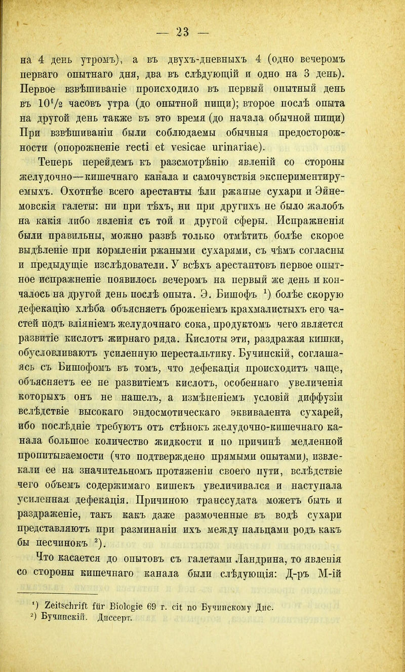 на 4 день утромъ), а въ двухъ-дневныхъ 4 (одно вечеромъ перваго опытнаго дня, два въ слѣдующій и одно на 3 день). Первое взвѣшиваніе происходило въ первый опытный день въ 101/з часовъ утра (до опытной пищи); второе послѣ опыта на другой день также въ это время (до начала обычной пищи) При взвѣшиваніи были соблюдаемы обычныя предосторож- ности (опорожненіе гесіі еі ѵейісае игіпагіае). Теперь перейдемъ къ разсмотрѣнію явленій со стороны желудочно—кишечнаго канала и самочувствія экспериментиру- емыхъ. Охотнѣе всего арестанты ѣли ржаные сухари и Эйне- мовскія галеты: ни при тѣхъ, ни при другихъ не было жалобъ на какія либо явленія съ той и другой сферы. Испражненія были правильны, можно развѣ только отмѣтить болѣе скорое выдѣленіе при кормленіи ржаными сухарями, съ чѣмъ согласны и предыдущіе изслѣдователи. У всѣхъ арестантовъ первое опыт- ное испражненіе появилось вечеромъ на первый же день и кон- чалось на другой день послѣ опыта. Э. Бишофъ х) болѣе скорую дефекацію хлѣба объясняетъ броженіемъ крахмалистыхъ его ча- стей подъ вліяніемъ желудочнаго сока, продуктомъ чего является развитіе кислотъ жир наго ряда. Кислоты эти, раздражая кишки, обусловливаютъ усиленную перестальтику. Бучинскій, соглаша- ясь съ Бишофомъ въ томъ, что дефекація происходить чаще, объясняетъ ее не развитіемъ кислотъ, особеннаго увеличенія которыхъ онъ не нашелъ, а измѣненіемъ условій диффузіи вслѣдствіе высокаго эндосмотическаго эквивалента сухарей, ибо послѣдніе требуютъ отъ стѣнокъ желудочно-кишечнаго ка- нала большое количество жидкости и по причинѣ медленной пропитываемости (что подтверждено прямыми опытами), извле- кали ее на значительномъ протяженіи своего пути, вслѣдствіе чего объемъ содержимаго кишекъ увеличивался и наступала усиленная дефекація. Причиною транссудата можетъ быть и раздраженіе, такъ какъ даже размоченные въ водѣ сухари представляютъ при разминаніи ихъ между пальцами родъ какъ бы песчинокъ 2). Что касается до опытовъ съ галетами Ландрина, то явленія со стороны кишечнаго канала были слѣдующія: Д-ръ М-ій ') 2еі*8слгШ Гйг Віо1о§іе 69 г. сіі по Бучннскому Дне. 2) Бучппскш. Диссерт.