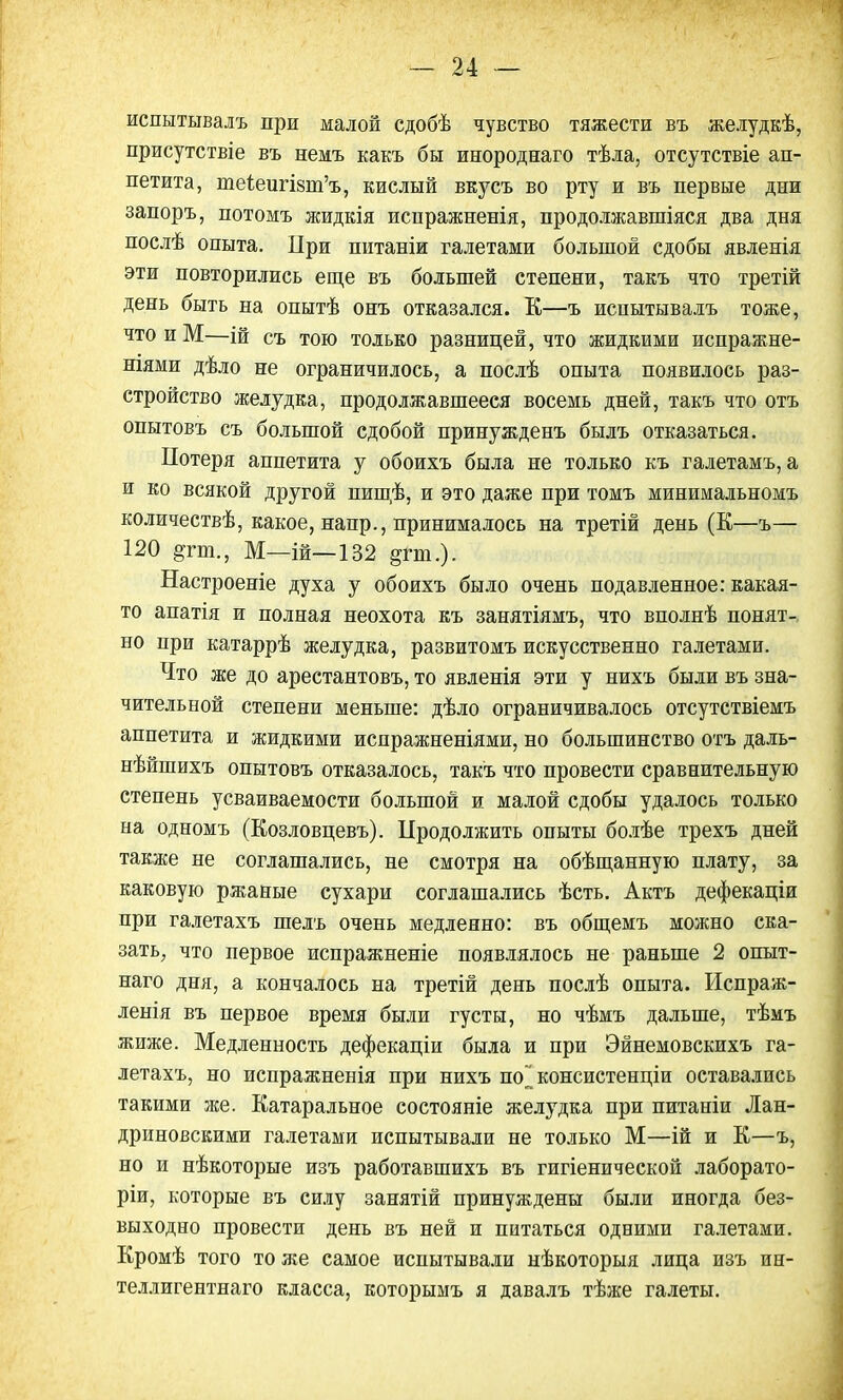 испытывалъ при малой сдобѣ чувство тяжести въ желудкѣ, присутствіе въ немъ какъ бы инороднаго тѣла, отсутствіе ап- петита, теі,еигІ8ні'ъ, кислый вкусъ во рту и въ первые дни запоръ, потомъ жидкія испражненія, продолжавшіяся два дня послѣ опыта. При питаніи галетами большой сдобы явленія эти повторились еще въ большей степени, такъ что третій день быть на опытѣ онъ отказался. К—ъ испытывалъ тоже, что и М—ій съ тою только разницей, что жидкими испражне- ніями дѣло не ограничилось, а послѣ опыта появилось раз- стройство желудка, продолжавшееся восемь дней, такъ что отъ опытовъ съ большой сдобой принужденъ былъ отказаться. Потеря аппетита у обоихъ была не только къ галетамъ, а и ко всякой другой нищѣ, и это даже при томъ минимальномъ количествѣ, какое, напр., принималось на третій день (К—ъ— 120 дгт., М—ій—132 §гт.). Настроеніе духа у обоихъ было очень подавленное: какая- то апатія и полная неохота къ занятіямъ, что вполнѣ понят- но при катаррѣ желудка, развитомъ искусственно галетами. Что же до арестантовъ, то явленія эти у нихъ были въ зна- чительной степени меньше: дѣло ограничивалось отсутствіемъ аппетита и жидкими испражненіями, но большинство отъ даль- нѣйшихъ опытовъ отказалось, такъ что провести сравнительную степень усваиваемости большой и малой сдобы удалось только на одномъ (Козловцевъ). Продолжить опыты болѣе трехъ дней также не соглашались, не смотря на обѣщанную плату, за каковую ржаные сухари соглашались ѣсть. Актъ дефекаціи при галетахъ шелъ очень медленно: въ общемъ можно ска- зать, что первое испражненіе появлялось не раньше 2 опыт- наго дня, а кончалось на третій день послѣ опыта. Испраж- ленія въ первое время были густы, но чѣмъ дальше, тѣмъ жиже. Медленность дефекаціи была и при Эйнемовскихъ га- летахъ, но испражненія при нихъ шГ консистенціи оставались такими же. Катаральное состояніе желудка при питаніи Лан- дриновскими галетами испытывали не только М—ій и К—ъ, но и нѣкоторые изъ работавшихъ въ гигіенической лаборато- рии, которые въ силу занятій принуждены были иногда без- выходно провести день въ ней и питаться одними галетами. Кромѣ того то же самое испытывали нѣкоторыя лица изъ ин- теллигентнаго класса, которымъ я давалъ тѣже галеты.