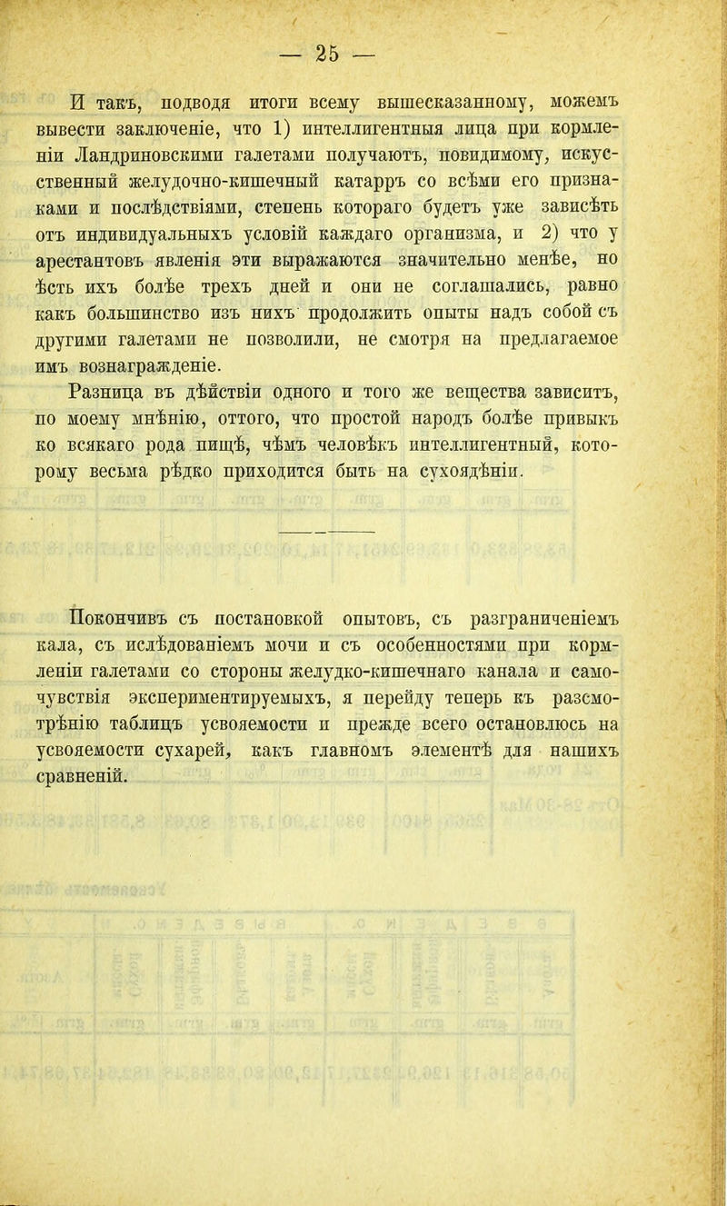 И такъ, подводя итоги всему вышесказанному, можемъ вывести заключеяіе, что 1) интеллигентныя лица при кормле- ніи Ландриновскими галетами получаютъ, невидимому, искус- ственный желудочно-кишечный катарръ со всѣми его призна- ками и послѣдствіями, степень котораго будетъ уже зависѣть отъ индивидуальннхъ условій каждаго организма, и 2) что у арестантовъ явленія эти выражаются значительно менѣе, но ѣсть ихъ болѣе трехъ дней и они не соглашались, равно какъ большинство изъ нихъ продолжить опыты надъ собой съ другими галетами не позволили, не смотря на предлагаемое имъ вознагражденіе. Разница въ дѣйствіи одного и того же вещества зависитъ, по моему мнѣнію, оттого, что простой народъ болѣе привыкъ ко всякаго рода пищѣ, чѣмъ человѣкъ интеллигентный, кото- рому весьма рѣдко приходится быть на сухоядѣніи. Покончивъ съ постановкой опытовъ, съ разграниченіемъ кала, съ ислѣдованіемъ мочи и съ особенностями при корм- леніи галетами со стороны желудко-кишечнаго канала и само- чувствія экспериментируемыхъ, я перейду теперь къ разсмо- трѣнію таблицъ усвояемости и прежде всего остановлюсь на усвояемости сухарей, какъ главномъ элементѣ для нашихъ сравненій.