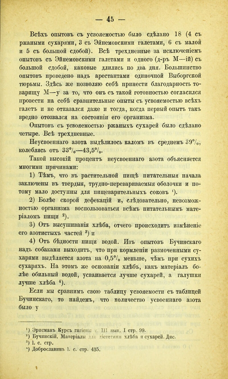 Всѣхъ опытовъ съ усвояемостью было сдѣлано 18 (4 съ ржаными сухарями, 3 съ Эйнемовскими галетами, 6 съ малой и 5 съ большой сдобой). Всѣ трехдневные за исключеніемъ опытовъ съ Эйнемовскими галетами и одного (д-ръ М—ій) съ большой сдобой, каковые длились по два дня. Большинство опытовъ проведено надъ арестантами одиночной Выборгской тюрьмы. Здѣсь же позволяю себѣ принести благодарность то- варищу М—у за то, что онъ съ такой готовностью согласился провести на себѣ сравнительные опыты съ усвояемостью всѣхъ галетъ и не отказался даже и тогда, когда первый опытъ такъ вредно отозвался на состояніи его организма. Опытовъ съ усвояемостью ржаныхъ сухарей было сдѣлано четыре. Всѣ трехдневные. Неусвоеннаго азота выдѣлилось каломъ въ среднемъ 39%, колеблясь отъ 33°/0—43,5°/0. Такой высокій процентъ неусвоеннаго азота объясняется многими причинами: 1) Тѣмъ, что въ растительной пищѣ питательныя начала заключены въ твердыя, трудно-перевариваемыя оболочки и по- тому мало доступны для пищеварительныхъ соковъ 2) Болѣе скорой дефекацій и, слѣдовательно, невозмож- ностью организма воспользоваться всѣмъ питательнымъ мате- ріаломъ пищи 2). 3) Отъ высушиванія хлѣба, отчего происходить измѣненіе его азотистыхъ частей 3) и 4) Отъ бѣдности пищи водой. Изъ опытовъ Бучинскаго надъ собаками выходитъ, что при кормлепіи размоченными су- харями выдѣляется азота на 0,5°/0 меньше, чѣмъ при сухихъ сухаряхъ. На этомъ же основаніи хлѣбъ, какъ матеріалъ бо- лѣе обильный водой, усваивается лучше сухарей, а галушки лучше хлѣба 4). Если мы сравнимъ свою таблицу усвояемости съ таблицей Бучинскаго, то найдемъ, что количество усвоеннаго азота было у ') Эрпсманъ Курсъ гигіены ■ III :зьш. I стр. 99. 2) Бучинскій. Матеріалы ч; цететиви хлѣба п сухарей. Дис. 3) 1, с. стр. *) Доброславинъ 1. с. стр. 435. і