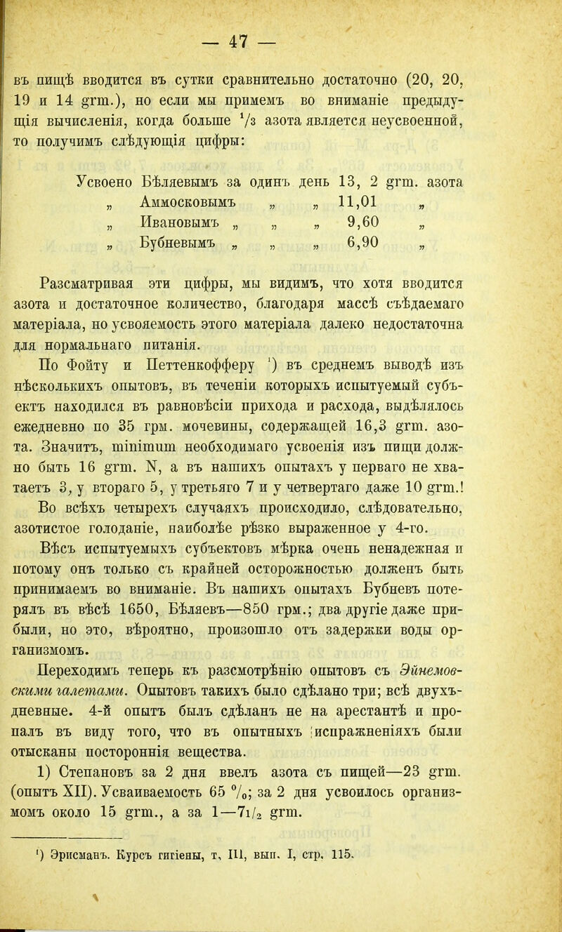 въ пищѣ вводится въ сутки сравнительно достаточно (20, 20, 19 и 14 &гш.), но если мы примемъ во вниманіе предыду- щая вычисленія, когда больше '/з азота является неусвоенной, то получимъ слѣдующія цифры: Усвоено Бѣляевымъ за одинъ день 13, 2 &гт. азота „ Аммосковымъ „ „11,01 „ „ Ивановымъ „ „ „ 9,60 „ „ Бубневымъ „ „ „ 6,90 „ Разсматривая эти цифры, мы видимъ, что хотя вводится азота и достаточное количество, благодаря массѣ съѣдаемаго матеріала, но усвояемость этого матеріала далеко недостаточна для нормальнаго питанія. По Фойту и Петтенкофферу ') въ среднемъ выводѣ изъ нѣсколькихъ опытовъ, въ теченіи которыхъ испытуемый субъ- ектъ находился въ равновѣсіи прихода и расхода, выдѣлялось ежедневно по 35 грм. мочевины, содержащей 16,3 §гт. азо- та. Значитъ, тіпіпшт необходимаго усвоенія изъ пищи долж- но быть 16 §тт. Ы, а въ нашихъ опытахъ у перваго не хва- таетъ 3, у втораго 5, у третьяго 7 и у четвертаго даже 10 ^гт.! Во всѣхъ четырехъ случаяхъ происходило, слѣдовательно, азотистое голоданіе, наиболѣе рѣзко выраженное у 4-го. Вѣсъ испытуемыхъ субъектовъ мѣрка очень ненадежная и потому онъ только съ крайней осторожностью долженъ быть принимаемъ во вниманіе. Въ нашихъ опытахъ Бубневъ поте- рялъ въ вѣсѣ 1650, Бѣляевъ—850 грм.; два другіе даже при- были, но это, вѣроятно, произошло отъ задержки воды ор- ганизмомъ. Переходимъ теперь къ разсмотрѣнію опытовъ съ Эйнемов- скими галетами. Опытовъ такихъ было сдѣлано три; всѣ двухъ- дневные. 4-й опытъ былъ сдѣланъ не на арестантѣ и про- палъ въ виду того, что въ опытныхъ 'испражненіяхъ были отысканы постороннія вещества. 1) Степановъ за 2 дня ввелъ азота съ пищей—23 §гт. (опытъ XII). Усваиваемость 65 %; за 2 дня усвоилось организ- момъ около 15 &ГП1., а за 1—7і/2 §гт. ') Эрисманъ. Курсъ гигіены, т, Ш, вып. I, стр. 115.