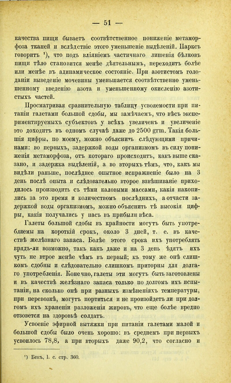 качества пищи бываетъ соотвѣтственное пониженіе метамор- фоза тканей и вслѣдствіе этого уменьшеніе выдѣленій. Парксъ говорить *), что подъ вліяніемъ частичнаго лишенія бѣлковъ пищи тѣло становится менѣе дѣятельнымъ, переходитъ болѣе или менѣе въ адинамическое состояніе. При азотистомъ голо- даніи выведете мочевины уменьшается соотвѣтственно умень- шенному введенію азота и уменьшенному окисленію азоти- стыхъ частей. Просматривая сравнительную таблицу усвояемости при пи- тания галетами большой сдобы, мы замѣчаемъ, что вѣсъ экспе- риментируемыхъ субьектовъ у всѣхъ увеличенъ и увеличеніе это доходитъ въ одномъ случаѣ даже до 2500 §гт. Такія боль- шія цифры, по моему, можно объяснить слѣдующими причи- нами: во первыхъ, задержкой воды организмомъ въ силу пони- женія метаморфоза, отъ котораго происходитъ, какъ выше ска- зано, и задержка выдѣленій, а во вторыхъ тѣмъ, что, какъ мы видѣли раньше, послѣднее опытное испражненіе было на 3 день послѣ опыта и слѣдовательно второе взвѣшиваніе прихо- дилось производить съ тѣми каловыми массами, какія накопи- лись за это время и количествомъ послѣднихъ, а отчасти за- держкой воды организмомъ, можно объяснить тѣ высокія циф- ры, какія получались у насъ въ прибыли вѣса. Галеты большой сдобы въ крайности могутъ быть употре- бляемы на короткій срокъ, около 3 дней, т. е. въ каче- ствѣ желѣзнаго запаса. Болѣе этого срока ихъ употреблять врядъ-ли возможно, такъ какъ даже и на 3 день ѣдятъ ихъ чуть не втрое менѣе чѣмъ въ первый; къ тому же онѣ слиш- комъ сдобны и слѣдовательно слишкомъ приторны для долга- го употребленія. Конечно, галеты эти могутъ быть заготовлены и въ качествѣ желѣзнаго запаса только по долгомъ ихъ испы- таніи, на сколько онѣ при разныхъ измѣненіяхъ температуры, при перевозкѣ, могутъ портиться и не произойдетъ ли при дол- гомъ ихъ храненіи разложенія жировъ, что еще болѣе вредно отзовется на здоровьѣ солдата. Усвоеніе эфирной вытяжки при питаніи галетами малой и большой сдобы было очень хорошо: въ среднемъ при первыхъ усвоилось 78,8, а при вторыхъ даже 90,2, что согласно и