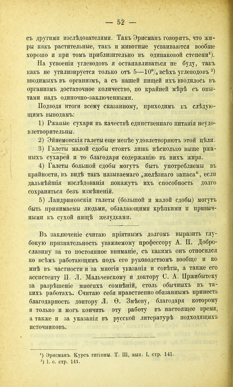 съ другими изслѣдователями. Такъ Эрисманъ говорить, что жи- ры какъ растительные, такъ и животные усваиваются вообще хорошо и при томъ приблизительно въ одинаковой степени1). На усвоеніи углеводовъ я останавливаться не буду, такъ какъ не утилизируется только отъ 5—10%всѣхъ углеводовъ 2) вводимыхъ въ организмъ, а съ нашей пищей ихъ вводилось въ организмъ достаточное количество, по крайней мѣрѣ съ опы- тами надъ одиночно-заключенными. Подводя итоги всему сказанному, приходимъ къ слѣдую- щимъ выводамъ: 1) Ржаные сухари въ качествѣ единственнаго питанія неудо- влетворительны. 2) Эйнемовскія галеты еще менѣе удовлетворяютъ этой цѣли. 3) Галеты малой сдобы стоятъ лишь нѣсколько выше ржа- ныхъ сухарей и то благодаря содержанію въ нихъ жира. 4) Галеты большой сдобы могутъ быть употребляемы въ крайности, въ видѣ такъ называемаго „желѣзнаго запаса, если дальнѣйшія изслѣдованія покажутъ ихъ способность долго сохраняться безъ измѣненій. 5) Ландриновскія галеты (большой и малой сдобы) могутъ быть принимаемы людьми, обладающими крѣпкими и привыч- ными къ сухой пищѣ желудками. Въ заключеніе считаю пріятнымъ долгомъ выразить глу- бокую признательность уважаемому профессору А. П. Добро- славину за то постоянное вниманіе, съ какимъ онъ относился ко всѣмъ работающимъ подъ его руководствомъ вообще и ко мнѣ въ частности и за многія указанія и совѣты, а также его ассистенту П. Л. Мальчевскому и доктору О. А. Цржибытеку за разрѣшеніе многихъ сомнѣній, столь обычныхъ въ та- кихъ работахъ. Считаю себя нравственно обязаннымъ нринесть благодарность доктору Л. Ѳ. Змѣеву, благодаря которому я только и могъ кончить эту работу въ настоящее время, а также и за указанія въ русской литературѣ подходящихъ источниковъ. ') Эрисманъ. Курсъ гигіены. Т. Ш, вып. I, стр. 141. 2) 1. с. стр. 141.