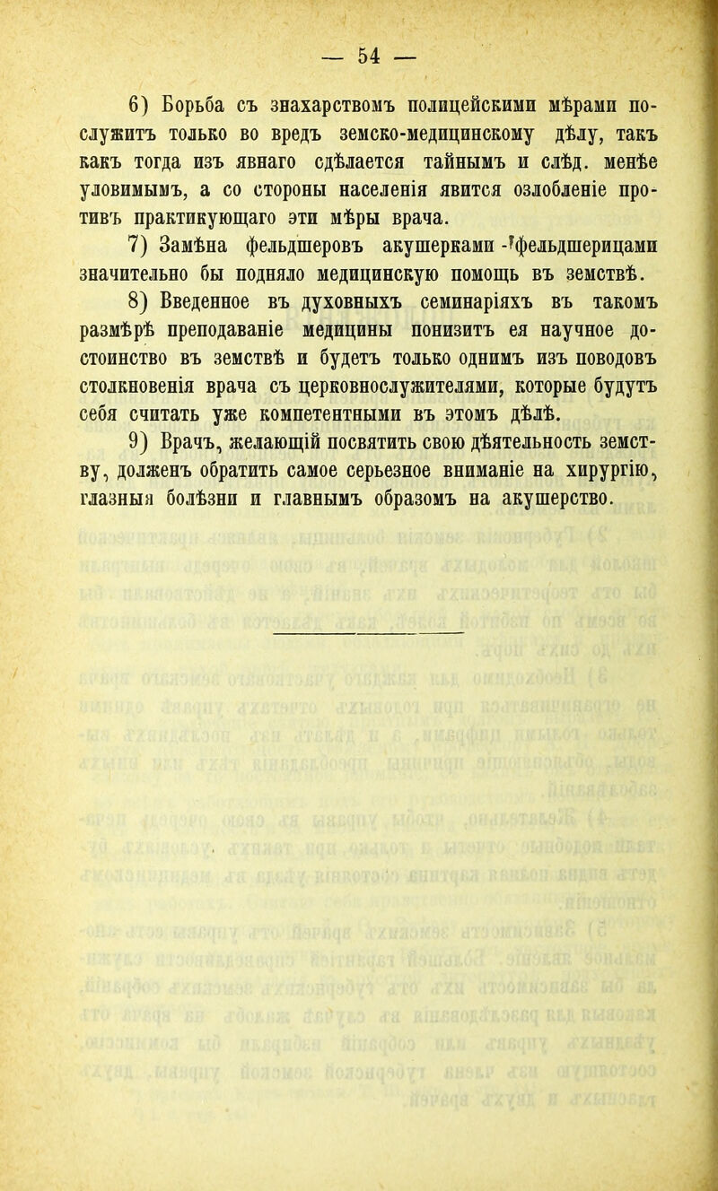 6) Борьба съ знахарствомъ полицейскими мѣрами по- служить только во вредъ земско-медицинскому дѣлу, такъ какъ тогда изъ явнаго сдѣлается тайнымъ и слѣд. менѣе уловимымъ, а со стороны населенія явится озлобленіе про- тивъ практикующаго эти мѣры врача. 7) Замѣна фельдшеровъ акушерками -^фельдшерицами значительно бы подняло медицинскую помощь въ земствѣ. 8) Введенное въ духовныхъ семинаріяхъ въ такомъ размѣрѣ преподаваніе медицины понизитъ ея научное до- стоинство въ земствѣ и будетъ только однимъ изъ поводовъ столкновенія врача съ церковнослужителями, которые будутъ себя считать уже компетентными въ этомъ дѣлѣ. 9) Врачъ, желающій посвятить свою дѣятельность земст- ву, долженъ обратить самое серьезное вниманіе на хирургію, глазныя болѣзни и главнымъ образомъ на акушерство.