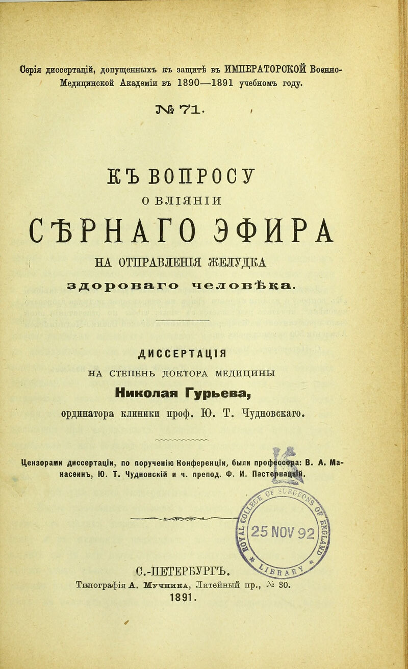 Сѳрія диссертацій, допущенныхъ къ защитѣ въ ИМПЕРАТОРСКОЙ Военно- Медицинской Академіи въ 1890—1891 учебномъ году. 346 71. , ЕЪ ВОПРОСУ О ВЛІЯНІИ СѢРНАГО ЭФИРА НА ОТПРАВЛЖІЯ ЖЕЛУДКА здороваго человѣка. ДИССЕРТАЦІЯ НА СТЕПЕНЬ ДОКТОРА МЕДИЦИНЫ Николая Гурьева, ординатора клиники проф. Ю. Т. Чудновскаго. Цензорами диссертаціи, по порученію Конференціи, были профессора: В. А. Ма< насеинъ, Ю. Т. Чудновскій и ч. препод. Ф. И. Пастфнацній. Тшіографія А. Мучника, Литейный пр., № 30. 1891.