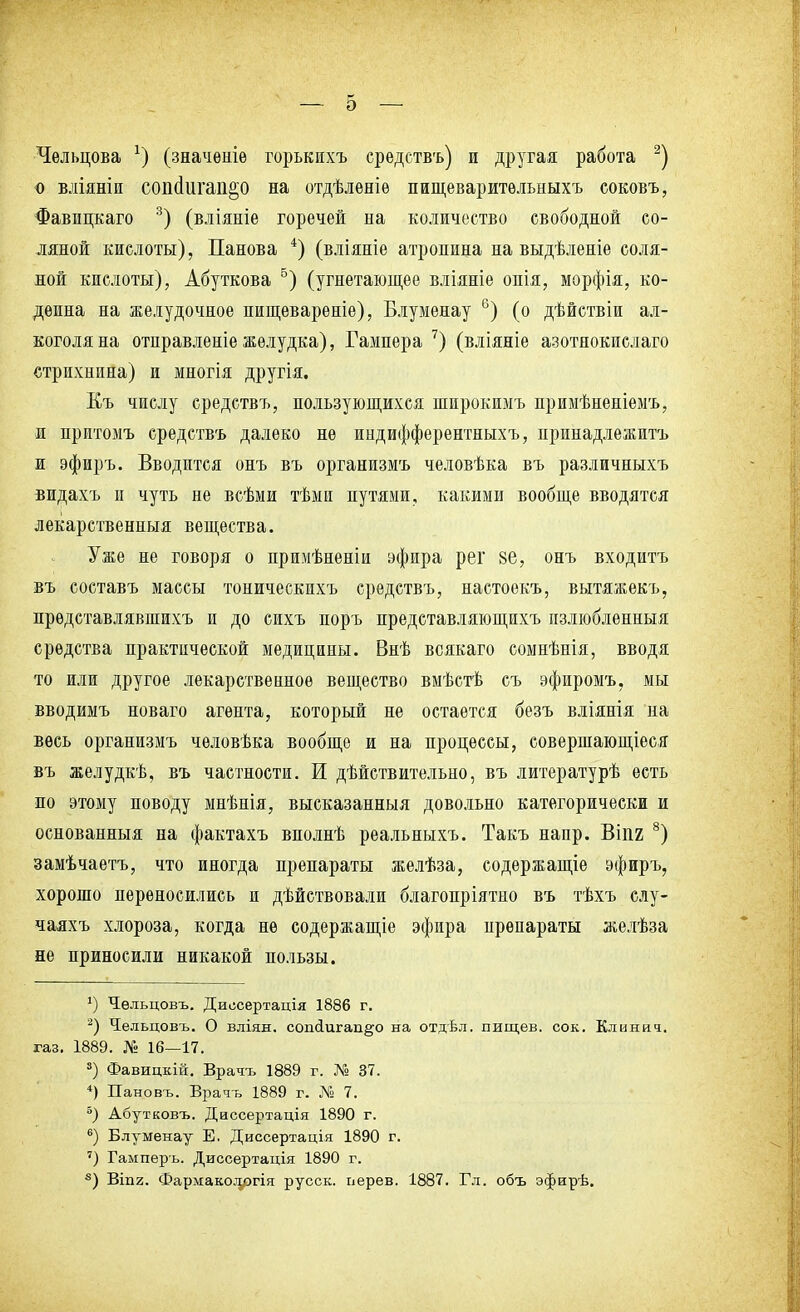 — о Челъцова х) (значѳніѳ горькнхъ средствъ) и другая работа 2) о вліяніи сопйш'ап^о на отдѣлѳніѳ пищеваритѳльныхъ соковъ, Фавицкаго 3) (вліяніе горечей на количество свободной со- ляной кислоты), Панова 4) (вліяніе атропина на выдѣленіе соля- ной кислоты), Абуткова 5) (угнетающее вліяніе опія, морфія, ко- деина на желудочное пищевареніе), Влуменау 6) (о дѣйствіи ал- коголя на отправленіе желудка), Гампера 7) (вліяніе азотнокислаго стрихнина) и многія другія. Къ числу средствъ, пользующихся широкимъ примѣненіемъ, и притомъ средствъ далеко не индифферентныхъ, принадлежитъ и эфиръ. Вводится онъ въ организмъ человѣка въ различныхъ видахъ и чуть не всѣми тѣми путями, какими вообще вводятся лекарственныя вещества. Уже не говоря о прюіѣненіи эфира рег §е, онъ входитъ въ составъ массы тоническихъ средствъ, настоекъ, вытяжекъ, прѳдставлявшихъ и до сихъ поръ представляющихъ пзлюбленныя средства практической медицины. Внѣ всякаго сомнѣнія, вводя то или другое лекарственное вещество вмѣстѣ съ эфиромъ, мы вводимъ новаго агента, который не остается безъ вліянія на весь организмъ чѳловѣка вообще и на процессы, совершающіеся въ желудкѣ, въ частности. И действительно, въ литературѣ есть по этому поводу мнѣнія, высказанныя довольно категорически и основанныя на фактахъ вполнѣ реальныхъ. Такъ напр. Віпг 8) замѣчаетъ, что иногда препараты желѣза, содержание эфиръ, хорошо переносились и дѣйствовали благопріятно въ тѣхъ слу- чаяхъ хлороза, когда не содержание эфира нрепараты желѣза не приносили никакой пользы. *) Чельцовъ. Диссертація 1886 г. 2) Чіельцовъ. О вліян. сопсіигап^о на отдѣл. пищев. сок. Клинич. газ. 1889. № 16—17. 3) Фавицкій. Врать 1889 г. № 37. 4) Пановъ. Врать 1889 г. № 7. 5) Абутковъ. Диссертація 1890 г. 6) Блуменау Е. Диссертація 1890 г. ') Гамперъ. Диссертація 1890 г. 8) Віпг. Фармакологія русск. перев. 1887. Гл. объ эфирѣ.