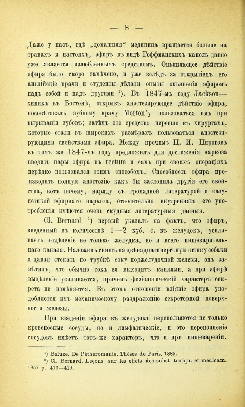 Даже у насъ, гдѣ „домашняя медицина вращается больше на травахъ и настояхъ, эфиръ въ видѣ Гоффманскихъ капель давно уже является излюбленнымъ срѳдствомъ. Опьяняющее дѣйствіе эфира было скоро замѣчено, и уже вслѣдъ за открытіѳмъ его англійскіе врачи и студенты дѣлали опыты опьяненія эфиромъ надъ собой и надъ другими Въ 1847-мъ году ^сквоп— химикъ въ Бостонѣ, открывъ анестезирующее дѣйствіѳ эфира, посовѣтовалъ зубному врачу Могіоп'у пользоваться имъ при вырываніи зубовъ; затѣмъ это средство перешло къ хирургамъ, которые стали въ широкихъ размѣрахъ пользоваться анестези- рующими свойствами эфира. Между прочимъ Н. И. Пироговъ въ томъ же 1847-мъ году предложилъ для достиженія наркоза вводить пары эфира въ гесіит и самъ при своихъ операціяхъ нерѣдко пользовался этимъ способомъ. Способность эфира про- изводить полную анэстѳзію какъ бы заслонила другія его свой- ства, вотъ почему, наряду съ громадной литературой и казу- истикой эфирнаго наркоза, относительно внутренняго его упо- требленія имѣются очень скудныя лптературныя данныя. С1. Вегпапі 2) первый указалъ на фактъ, что эфиръ, введенный въ количѳствѣ 1—2 куб. с. въ желудокъ, усили- ваешь отдѣленіе не только желудка, но и всего пищѳваритель- наго канала. Наложивъ свищъ на двѣнадцатиперстную кишку собаки и давая стекать по трубкѣ соку поджелудочной железы, онъ за- мѣтилъ, что обычно сокъ ея выходить каплями, а при эфирѣ выдѣленіе усиливается, причемъ физіологическій характеръ сек- рета не измѣняется. Въ этомъ отношеніи вліяніе эфира упо- добляется имъ механическому раздраженію секреторной поверхт ности железы. При введеніи эфира въ желудокъ переполняются не только кровеносные сосуды, но и лимфатпческіе, и это переполненіѳ сосудовъ имѣетъ тотъ-же характеръ, что и при пищеварѳніи. *) Веіиге, Бе 1'ёіЬеготапіе. ТЬёзез <1е Рагіз. 1885. 2) С1. Вегпагй. Ьесопз зиг Іез еГГеіз йез зиЪзі. іохіс|и. еѣ теіісат. 1857 р. 413—419.