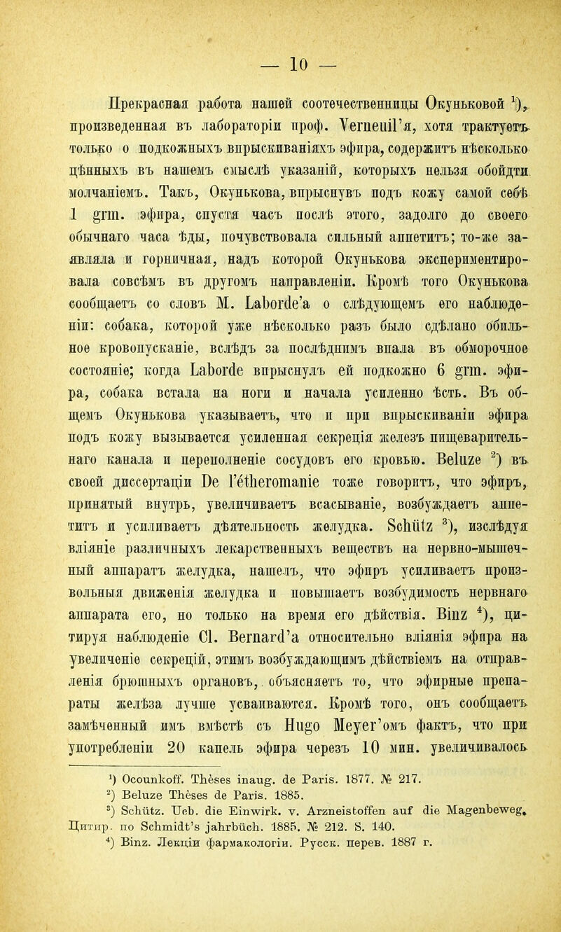Прекрасная работа нашей соотечественницы Окуньковой *)? произведенная въ лабораторіи проф. ѴегпешГя, хотя трактуете только о подкожныхъ впрыскиваніяхъ эфира, содержитъ несколько цѣнныхъ въ нашемъ смыслѣ указаній, которыхъ нельзя обойдти молчаніемъ. Такъ, Окунькова, впрыснувъ подъ кожу самой себѣ 1 §гт. эфира, спустя часъ послѣ этого, задолго до своего обычнаго часа ѣды, почувствовала сильный аппетитъ; то-же за- являла и горничная, надъ которой Окунькова экспериментиро- вала совсѣмъ въ другомъ направленіи. Кромѣ того Окунькова сообщаетъ со словъ М. ЬаЪогйе'а о слѣдующемъ его наблюде- ти: собака, которой уже нѣсколько разъ было сдѣлано обиль- ное кровопусканіе, вслѣдъ за послѣднимъ впала въ обморочное состояніѳ; когда ЬаЬогсІе впрыснулъ ей подкожно 6 §гт. эфи- ра, собака встала на ноги и начала усиленно ѣсть. Въ об- щемъ Окунькова указываетъ, что и при впрыскиваніи эфира подъ кожу вызывается усиленная секреція железъ пищеваритель- наго канала и переполнение сосудовъ его кровью. Веііш 2) въ своей диссѳртаціи Бе ГёШегошапіе тоже говоритъ, что эфиръ, принятый внутрь, увеличиваетъ всасываніѳ, возбуждаетъ аппе- титъ и усиливаетъ дѣятельность желудка. 8сЬШг 3), изслѣдуя вліяніе различныхъ лекарственныхъ веществъ на нервно-мышеч- ный аппаратъ желудка, нашелъ, что эфиръ усиливаетъ произ- вольныя движѳнія желудка и повышаетъ возбудимость нервнаго аппарата его, но только на время его дѣйствія. ВІП2 4), ци- тируя наблюдете С1. ВегпагсГа относительно вліянія эфира на увеличеніѳ секрецій, этимъ возбуждающимъ дѣйствіѳмъ на отправ- ленія брюганыхъ органовъ,. объясняетъ то, что эфирные препа- раты желѣза лучше усваиваются. Кромѣ того, онъ сообщаетъ замѣченный имъ вмѣстѣ съ Ни§о Меуег'омъ фактъ, что при употребленіи 20 капель эфира черезъ 10 мин. увеличивалось ') Осоипкой1. Тдёзев іпаи§. йе Рагіз. 1877. № 217. 2) Веіиге ТЬёзез йе Рагіз. 1885. 8) ЗсЪиіг. ІГеЪ. сііе Еішѵігк. ѵ. АггпеізЬойеп аи? Йіе Ма§епЪе\ѵе^ Цитир. по 8сЪтійі'8 іаЬгЪйсп. 1885. № 212. 8. 140. 4) ВІП2. Лекціи фармакологіи. Русск. дерев. 1887 г.