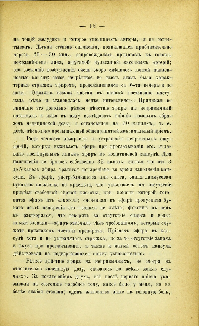 на тощій желудокъ и которое упомииаютъ авторы, я не испы- тывала. Легкая степень опьяненія, появившаяся приблизительно черезъ 20 — 30 мин., сопровождалась приливомъ къ головѣ, нокраснѣніемъ лица, ощутимой пульсаціѳй височныхъ артерій; это состояніѳ возбужденія очень скоро смѣнилось легкой наклон- ностью ко сну; самое непріятноѳ во всемъ этомъ была харак- терная отрыжка эфиромъ, продолжавшаяся съ б-ти вечера- и до ночи. Отрыжка весьма частая въ началѣ постепенно насту- кала рѣже и становилась менѣе интенсивною. Принимая во вниманіе это довольно рѣзкоѳ дѣйствіѳ эфира на непривычный организмъ и имѣя въ виду изслѣдовать вліяніе главнымъ обра- зомъ медицинской дозы, я остановился на 3*0 капляхъ, т. ѳ. дозѣ, нѣсколько превышающей общепринятый максимальный пріѳмъ. Ради точности дозировки и устранеиія непріятныхъ ощу- щеній, которыя вызываетъ эфиръ при проглатываніи его, я да- валъ изслѣдуемымъ лицамъ эфиръ въ желатиновой капсулѣ. Для наполненія ея бралось собственно 35 капель, считая что отъ 3 до 5 капель эфира тратится иснареніемъ во время нанолненія кап- сули, Въ эфирѣ, употреблявшемся для опыта, синяя лакмусовая бумажка нисколько не краснѣла, что указываетъ на отсутствіе прпмѣси свободной сѣрной кислоты, при помощи которой гото- вится эфиръ изъ алкоголя; смоченная въ эфирѣ пропускная бу- мага послѣ испаренія его—запаха не имѣла; фуксинъ въ нѳмъ не растворялся, что говорить за отсутствіе спирта и воды; иными словами—эфиръ отвѣчалъ тѣмъ трѳбованілмъ, которыя слу- жатъ признакомъ чистоты препарата. Пріемомъ эфира въ кап- сулѣ хотя и не устранялась отрыжка, но за то отсутствіе запаха и вкуса при проглатываніи, а также и малый объемъ кансули дѣйствовали на подвергавшихся опыту успокоительно. Рѣзкое дѣйствіе эфира на непривычныхъ, не смотря на относительно маленькую дозу, сказалось во всѣхъ моихъ слу- чаяхъ. За исключеніемъ двухъ, всѣ послѣ иерваго нріема ука- зывали на состоите подобное тому, какое было у меня, но въ болѣе слабой степени; одинъ жаловался даже на головную боль,