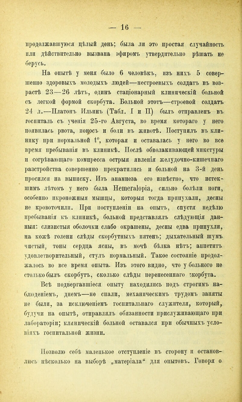 продолжавшуюся цѣлый день; была ли это простая случайность или действительно вызвана эфиромъ утвердительно рѣшать не берусь. На опытѣ у меня было 6 чѳловѣкъ, изъ нихъ 5 совер- шенно здоровыхъ молодыхъ людей—нестроевыхъ солдатъ въ воз- растѣ 23—26 лѣтъ, одинъ стаціонарный клиничѳскій больной съ легкой формой скорбута. Больной этотъ—строевой солдатъ 24 Л.—Платонъ Ильинъ (Табл. I и П) быль отправленъ въ госпиталь съ учѳнія 25-го Августа, во время котораго у него появилась рвота, поносъ и боли въ животѣ. Поступилъ въ кли- нику при нормальной і°, которая и оставалась у него во все время пребыванія въ клиникѣ. Послѣ обволакивающей микстуры и согрѣвающаго компресса острыя явленія желудочно-кишечнаго разстройства совершенно прекратились и больной на 3-й день просился на выписку. Изъ анамнеза его извѣстно, что истек- гаимъ лѣтомъ у него была Неиіегаіоріа, сильно болѣли ноги, особенно икроножныя мышцы, которыя тогда припухали, десны не кровоточили. При поступлѳніи на опытъ, спустя недѣлю пребыванія къ клиникѣ, больной представлялъ слѣдующія дан- ныя: слизистыя оболочки слабо окрашены, десны едва припухли, на кожѣ голени слѣды скорбутныхъ пятѳнъ; дыхательный шумъ чистый, тоны сердца ясны, въ мочѣ бѣлка нѣтъ; аппетитъ удовлетворительный, стулъ нормальный. Такое состояніе продол- жалось во все время опыта. Изъ этого видно, что у больного не столько былъ скорбутъ, сколько слѣды перенесеннаго скорбута. Всѣ подвергавшееся опыту находились подъ строгимъ на- блюденіемъ, днемъ—не спали, мѳханическимъ трудомъ заняты не были, за исключеніѳмъ госпитальнаго служителя, который, будучи на опытѣ, отправлялъ обязанности прислуживающаго при лабораторіи; клиническій больной оставался при обычныхъ усло- віяхъ госпитальной жизни. Позволю себѣ маленькое отступленіе въ сторону и останов- люсь нѣсколько на выборѣ „матеріала для опытовъ. Говоря о