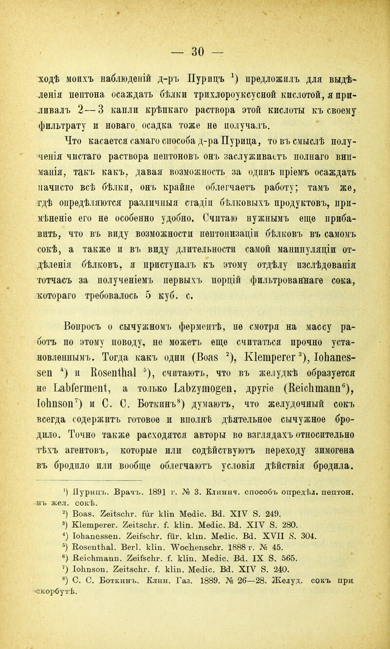 :ходѣ моихъ наблюдеиій д-ръ Пурицъ х) предложилъ для выдѣ- лѳнія пептона осаждать бѣлки трихлороуксусной кислотой, я при- ливалъ 2—3 капли крѣпкаго раствора этой кислоты къ своему фильтрату и новаго осадка тоже не нолучалъ. Что касается еамаго епособа д-ра Пурина, товъсмыслѣ полу- ченія чистаго раствора нептоновъ онъ заслуживаете полнаго вни- манія, такъ какъ, давая возможность за одпнъ пріемъ осаждать начисто всѣ бѣлки, онъ крайне облегчаѳтъ работу; тамъ же, тдѣ определяются различный стадіи бѣлковыхъ продуктовъ, при- мѣненіѳ его не особенно удобно. Считаю нужнымъ еще приба- вить, что въ виду возможности пѳптонизаціи бѣлковъ въ самомъ сокѣ, а также и въ виду длительности самой манипуляціи от- дѣленія бѣлковъ, я нриступалъ къ этому отдѣлу изслѣдованія тотчасъ за полученіемъ нѳрвыхъ порцій фильтрованНаге сока, котораго требовалось 5 куб. с. Вопросъ о сычужномъ фѳрментѣ, не смотря на массу ра- ботъ по этому поводу, не можетъ еще считаться прочно уста- новленнымъ. Тогда какъ одни (Воа§ 2), Кіегарегег3), Іопапез- 8еп *) и ВозепШаІ 5), считаютъ, что въ желудкѣ образуется не ЬаМегтепІ;, а только ЬаЬгуто§еп, другіе (ВеісЬтапп6), ІоЬп80П7) и С. С. Боткинъ8) думаютъ, что желудочный сокъ всегда содержитъ готовое и вполнѣ дѣятельноѳ сычужное бро- дило. Точно также расходятся авторы во взглядахъ относительно тѣхъ агентовъ, которые или содѣйствуютъ переходу зимогѳна въ бродило или вообще облегчаютъ условія дѣйствія бродила. ') Иурицъ. Врачъ. 1891 г. № 3. Клинич. способъ опредѣл. пептон, въ жел. сокѣ. 2) Воаз. 2еіізсЬг. Мг кііп Мѳйіс. В<1. XIV 8. 249. 8) Кіешрегег. ЯеіізсЬг. I Ыіп. Мейіс. Вй. XIV 8. 280. *) ІоЪапеззеп. 2еі*зсЬг. Шг, кіш. Мейіс. Вй. XVII 8. 304. 5) ЕоаепіЬаІ. Вегі. кііп. ЛѴосЬепесЬг. 1888 г. № 45. 6) ВеісЬтапп. 2еі*зспг. і. кііп. Мейіс. Ві. IX 8. 565. ?) ІоЬпзоп. 2еіѣзсЬг. I кііп. Месііс. Ва. XIV 8. 240. 8) С. С. Боткинъ. Клин. Газ. 1889. № 26—28. Желуд. сокъ при скорбутѣ.
