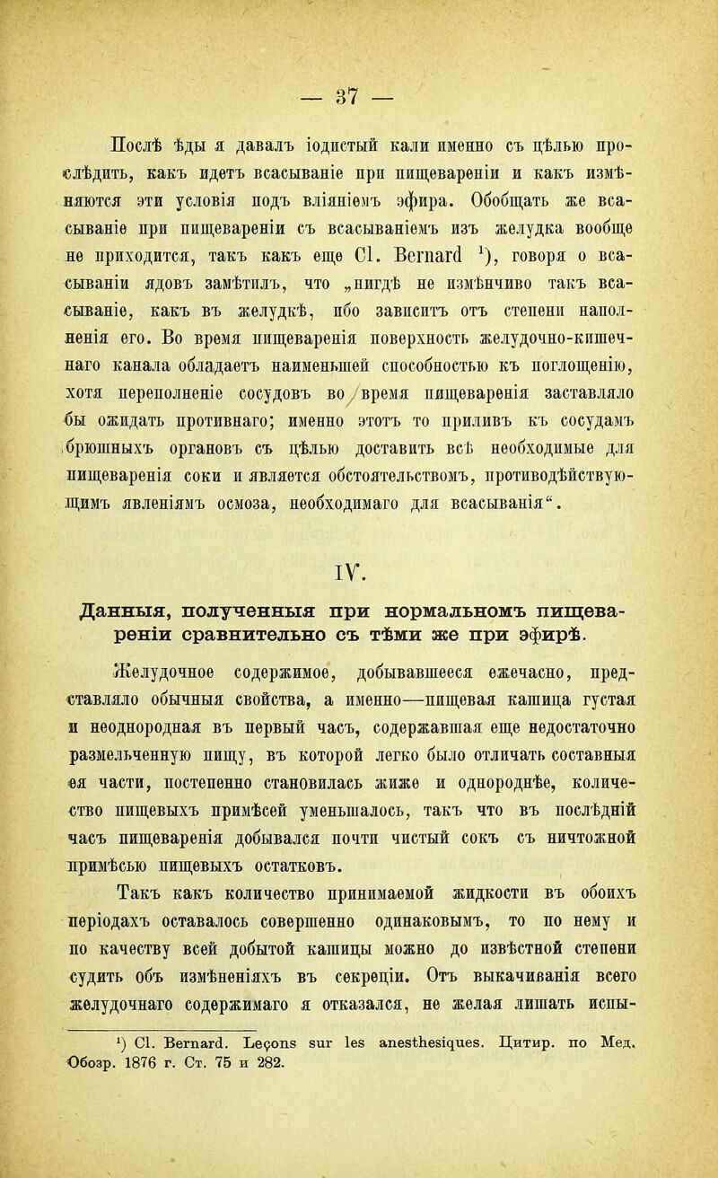 Послѣ ѣды я давалъ іодистый кали именно съ цѣлью про- ездить, какъ идетъ всасываніе при пищеварѳніи и какъ измѣ- няются эти условія подъ вліяніемъ эфира. Обобщать сываніѳ при пищевареніи съ всасываніемъ изъ желудка вообще не приходится, такъ какъ еще 01. Вегпапі говоря о вса- сываніи ядовъ замѣтилъ, что „пигдѣ не измѣнчиво такъ вса- сываніѳ, какъ въ желудкѣ, ибо зависитъ отъ степени напол- ненія его. Во время нищеваренія поверхность желудочно-кишеч- наго канала обладаетъ наименьшей способностью къ поглощенно, хотя переполненіе сосудовъ во7 время пищеварѳнія заставляло 4ы ожидать противнаго; именно этотъ то приливъ къ сосудамъ брюшныхъ органовъ съ цѣлью доставить всѣ необходимые для пищеваренія соки и является обстоятельствомъ, противодѣйствую- щимъ явленіямъ осмоза, необходимаго для всасыванія. IV. Данныя, полученныя при нормальномъ пищѳва- рѳніи сравнительно съ тѣми же при эфирѣ. Желудочное содержимое, добывавшееся ежечасно, пред- ставляло обычныя свойства, а именно—пищевая кашица густая и неоднородная въ первый часъ, содержавшая еще недостаточно размельченную пищу, въ которой легко было отличать составныя •ѳя части, постепенно становилась жиже и однороднее, количе- ство пищевыхъ лримѣсей уменьшалось, такъ что въ послѣдній часъ пищеваренія добывался почти чистый сокъ съ ничтожной иримѣсью пищевыхъ остатковъ. Такъ какъ количество принимаемой жидкости въ обоихъ періодахъ оставалось совершенно одинаковымъ, то по нему и по качеству всей добытой кашицы можно до извѣстной степени судить объ измѣненіяхъ въ сѳкреціи. Отъ выкачиванія всего желудочнаго содержимаго я отказался, не желая лишать испы- 4) 01. Вегпагй. Ьеропз зиг Іез апе8^;Ьезі^ие8. Цитир. по Мед. Обозр. 1876 г. Ст. 75 и 282.