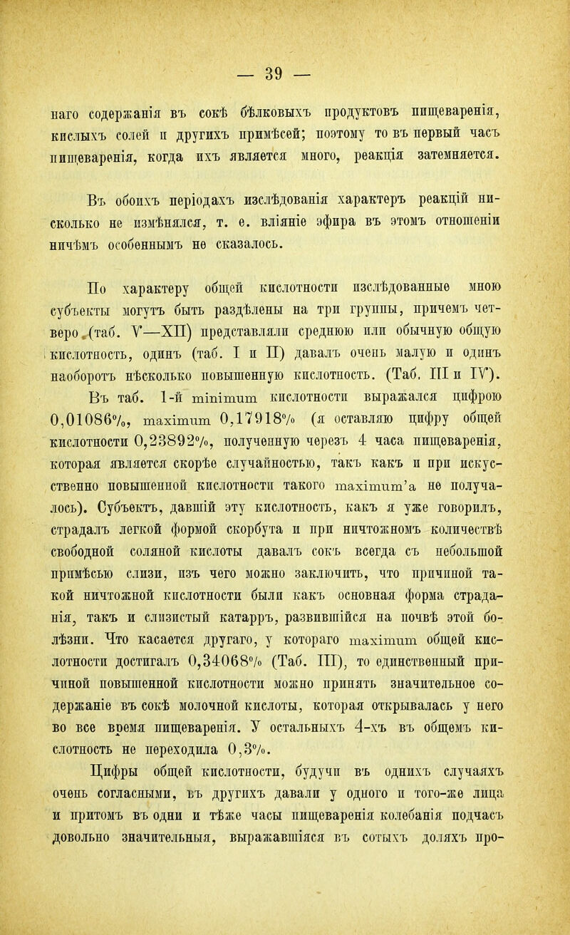 наго содержат въ сокѣ бѣлковыхъ продуктовъ пищеваренія, кислыхъ солей и другихъ примѣсей; поэтому то въ первый часъ пищеваренія, когда ихъ является много, реакція затемняется. Въ обоихъ періодахъ изслѣдованія характеръ реакцій ни- сколько не измѣнялся, т. е. вліяніе эфира въ этомъ отношеніи ничѣмъ особѳннымъ не сказалось. По характеру общей кислотности изслѣдованныѳ мною субъекты могутъ быть раздѣлены на три группы, причемъ чет- веро, (таб. У—ХП) представляли среднюю или обычную общую ; кислотность, одинъ (таб. I и П) давалъ очень малую и одинъ наоборотъ нѣсколько повышенную кислотность. (Таб, III и IV). Въ таб. 1-й тіпіпшт кислотности выражался цифрою 0,01086%, тахітит 0,17918% (я оставляю цифру общей кислотности 0,23892%, полученную черезъ 4 часа пищѳваренія, которая является скорѣѳ случайностью, такъ какъ и при искус- ственно повышенной кислотности такого тахінгат'а не получа- лось). Субъѳктъ, давшій эту кислотность, какъ я уже говорилъ, страдалъ легкой формой скорбута и при ничтожномъ количествѣ свободной соляной кислоты давалъ сокъ всегда съ небольшой прпмѣсыо слизи, изъ чего можно заключить, что причиной та- кой ничтожной кислотности были какъ основная форма страда- нія, такъ и слизистый катарръ, развившійся на почвѣ этой бо- лѣзни. Что касается другаго, у котораго тахітшп общей кис- лотности достигалъ 0,34068% (Таб. III), то единственный при- чиной повышенной кислотности можно принять значительное со- держаще въ сокѣ молочной кислоты, которая открывалась у него во все время пищеварѳнія. У остальныхъ 4-хъ въ общѳмъ ки- слотность не переходила 0,3%. Цифры общей кислотности, будучи въ однихъ случаяхъ очень согласными, въ другихъ давали у одного и того-же лица и притомъ въ одни и тѣже часы нищеваренія колебанія подчасъ довольно значительный, выражавшіяся въ сотыхъ доляхъ про-