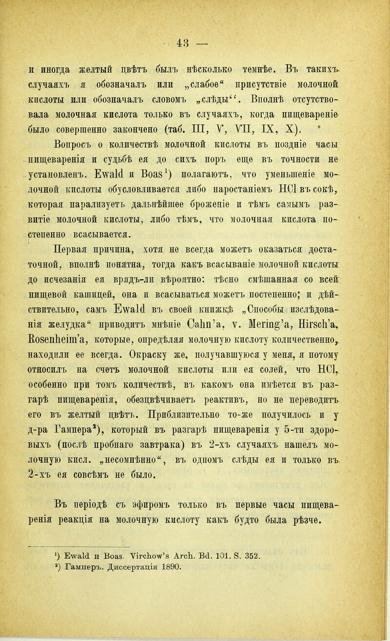 и иногда желтый цвѣтъ былъ нѣсколько темнѣе. Въ такихъ- случаяхъ я обозначалъ или „слабое присутствіе молочной кислоты или обозначалъ словомъ „слѣды. Вполнѣ отсутство- вала молочная кислота только въ случаяхъ, когда пищевареніе было совершенно закончено (таб. Ш, V, VII, IX, X). * Вопросъ о количествѣ молочной кислоты въ ноздніе часы нищеварѳнія и судьбѣ ея до сихъ поръ еще въ точности не установленъ. Е^ѵаЫ и Воаз1) полагаюсь, что уменьшеніе мо- лочной кислоты обусловливается либо наростаніѳмъ НС1 въ сокѣ, которая парализуеть дальнѣйшѳе броженіе и тѣмъ самымъ раз- вит молочной кислоты, либо тѣмъ, что молочная кислота по- степенно всасывается. Первая причина, хотя не всегда можетъ оказаться доста- точной, вполнѣ понятна, тогда какъ всасываніе молочной кислоты до исчезанія ея врядъ-ли вѣроятно: тѣсно смѣшанная со всей пищевой кашицей, она и всасываться можетъ постепенно; и дей- ствительно, самъ Е\ѵа1сІ въ своей книжкѣ „Способы изслѣдова- нія желудка приводить мнѣніе СаЬп'а, ѵ. Мегіп§'а, Шгзск'а, ВозепЬелт'а, которые, опредѣляя молочную кислоту количественно, находили ее всегда. Окраску же, получавшуюся у меня, я потому относилъ на счѳтъ молочной кислоты или ея солей, что НС1, особенно при томъ количествѣ, въ какомъ она имѣется въ раз- гарѣ пищеварѳнія, обѳзлвѣчиваетъ реактивъ, но не переводитъ его въ желтый пвѣтъ. Приблизительно то-же получилось и у д-ра Гампера*), который въ разгарѣ пищеваренія у 5-ти здоро- выхъ (послѣ пробнаго завтрака) въ 2-хъ случаяхъ нашелъ мо- лочную кисл. „несомненно, въ одномъ слѣды ея и только въ. 2-хъ ея совсѣмъ не было. Въ періодѣ съ эфиромъ только въ первые часы пищева- ренія рѳакція на молочную кислоту какъ будто была рѣзче. О Е\ѵаИ и Воаз. ѴігсЬоѵг'з АгсЬ. Ві. 101. 8. 352. 3) Гамперъ. Диссертація 1890.