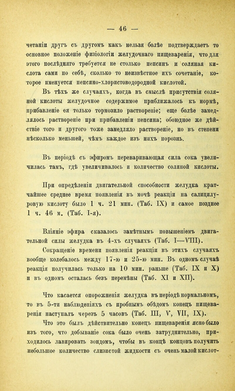 четаніи другъ съ другомъ какъ нельзя болѣе подтвѳрждаетъ то основное положеніѳ физіологіи жѳлудочнаго пищеварѳнія, что для этого послѣдняго требуется не столько пепсинъ и соляная ки- слота сами по сѳбѣ, сколько то нѳизвѣстноѳ ихъ сочетаніѳ, ко- торое именуется пепсино-хлористоводородной кислотой. Въ тѣхъ же случаяхъ, когда въ смыслѣ присутствія соля- ной кислоты желудочное содержимое приближалось къ нормѣ, прибавленіѳ ея только тормозило раствореніе; еще болѣѳ замед- лялось раствореніѳ при прибавлѳніи пепсина; обоюдное же дѣй- ствіе того и другого тоже замедляло растворѳніе, но въ степени нѣсколько меньшей, чѣмъ каждое изъ нихъ порознь. Въ пѳріодѣ съ эфиромъ переваривающая сила сока увели- чилась тамъ, гдѣ увеличивалось и количество соляной кислоты. При опредѣлѳніи двигательной способности желудка крат- чайшее среднее время появлѳнія въ мочѣ рѳакціи на салицилу- ровую кислоту было 1 ч. 21 мин. (Таб. IX) и самое позднее 1 ч. 46 м. (Таб. 1-я). Вліяніе эфира сказалось замѣтнымъ повышѳніѳмъ двига- тельной силы желудка въ 4-хъ случаяхъ (Таб. I—УШ). Сокращеніе времени появленія реакціи въ этихъ случаяхъ вообще колебалось между 17-ю и 25-ю мин. Въ одномъ случаѣ реакція получилась только на 10 мин. раньше (Таб. IX и X) и въ одномъ осталась безъ пѳрѳмѣны (Таб. XI и XII). Что касается опорожнѳнія желудка въ пѳріодѣ нормальномъ, то въ 5-ти наблюдѳніяхъ съ пробнымъ обѣдомъ конецъ пищѳва- ренія наступалъ черѳзъ 5 часовъ (Таб. ІП, V, VII, IX). Что это былъ дѣйствительно конецъ пищеваренія ясно было изъ того, что добываніе сока было очень затруднительно, при- ходилось лавировать зондомъ, чтобы въ концѣ концовъ получить небольшое количество слизистой жидкости съ очень малой кислот-