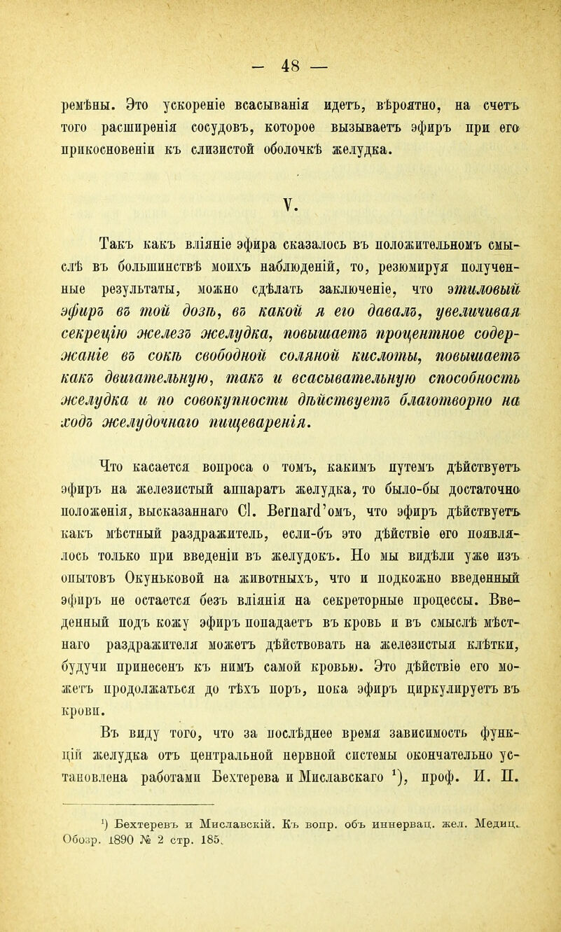 ремѣны. Это ускореніе всасыванія идетъ, вѣроятно, на счетъ того расширѳнія сосудовъ, которое вызываетъ эфиръ при ѳга прикосновеніи къ слизистой оболочкѣ желудка. V. Такъ какъ вліяніе эфира сказалось въ положитѳльномъ смы- слѣ въ болыпинствѣ моихъ наблюденій, то, резюмируя получен- ные результаты, можно сдѣлать заключеніѳ, что этиловый эфиръ въ той дозѣ, въ какой я его давалъ, увеличивая секрецію железъ желудка, повышаете процентное содер- жаніе въ сот свободной соляной кислоты, повышаете какъ двигательную, такъ и всасывательную способность желудка и по совокупности дѣйствуетъ благотворно на ходъ желудочнаго пищеваренгя. Что касается вопроса о томъ, какимъ путемъ дѣйствуѳтъ эфиръ на железистый аппаратъ желудка, то было-бы достаточно положѳнія, высказаннаго СІ. ВегпагсГомъ, что эфиръ дѣйствуетъ какъ мѣстный раздражитель, ѳсли-бъ это дѣйствіѳ его появля- лось только при введеніи въ желудокъ. Но мы видѣли уже изъ опытовъ Окуньковой на животныхъ, что и подкожно введенный эфиръ нѳ остается безъ вліянія на секреторные процессы. Вве- денный подъ кожу эфиръ попадаетъ въ кровь и въ смыслѣ мѣст- наго раздражителя можетъ дѣйствовать на жѳлѳзистыя клѣтки, будучи принесенъ къ нимъ самой кровью. Это дѣйствіѳ его мо- жетъ продолжаться до тѣхъ поръ, пока эфиръ циркуляруетъ въ крови. Въ виду того, что за нослѣднее время зависимость функ- цій желудка отъ центральной нервной системы окончательно ус- тановлена работами Бехтерева и Миславскаго проф. И. П. *) Бехтеревъ ж Миславскій. Къ вопр. объ иннѳрвац. жел. Медиц. Обозр. і890 № 2 стр. 185.