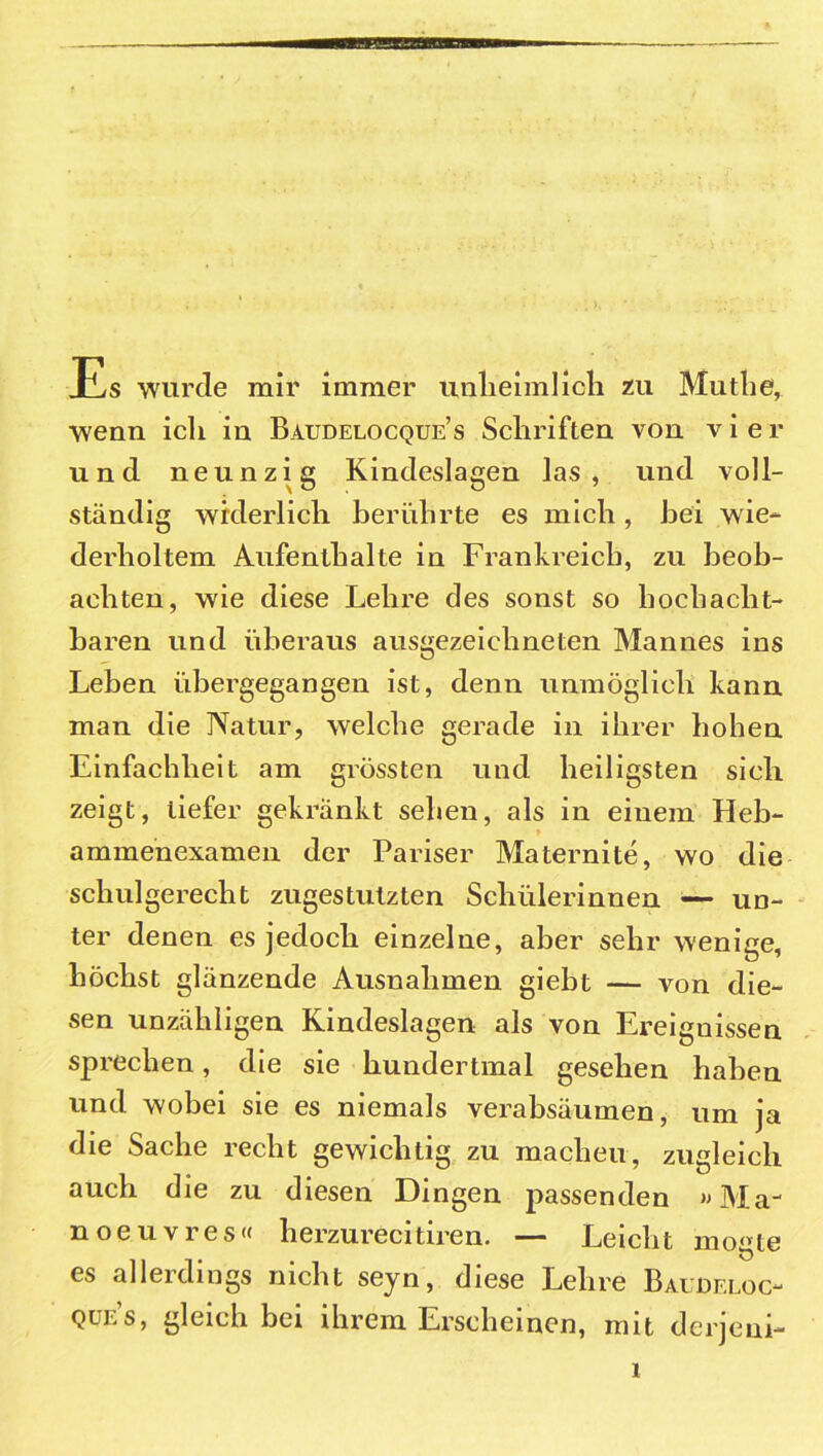 Es wurde mir immer unheimlich zu Muthe, wenn ich in Baudelocque’s Schriften von vier und neunzig Kindeslagen las, und voll- ständig widerlich berührte es mich , bei wie- derholtem Aufenthalte in Frankreich, zu beob- achten, wie diese Lehre des sonst so hochacht- baren und überaus ausgezeichneten Mannes ins Leben übergegangen ist, denn unmöglich kann man die Natur, welche gerade in ihrer hohen Einfachheit am grössten und heiligsten sich zeigt, tiefer gekränkt sehen, als in einem Heb- ammenexamen der Pariser Maternite, wo die schulgerecht zugestulzten Schülerinnen — un- ter denen es jedoch einzelne, aber sehr wenige, höchst glänzende Ausnahmen giebt — von die- sen unzähligen Kindeslagen als von Ereignissen sprechen, die sie hundertmal gesehen haben und wobei sie es niemals verabsäumen, um ja die Sache recht gewichtig zu machen, zugleich auch die zu diesen Dingen passenden «Ma- noeuvres« herzurecitiren. — Leicht mogle es allerdings nicht seyn, diese Lehre Baudeloc- qüe’s, gleich bei ihrem Erscheinen, mit dcrjeni-