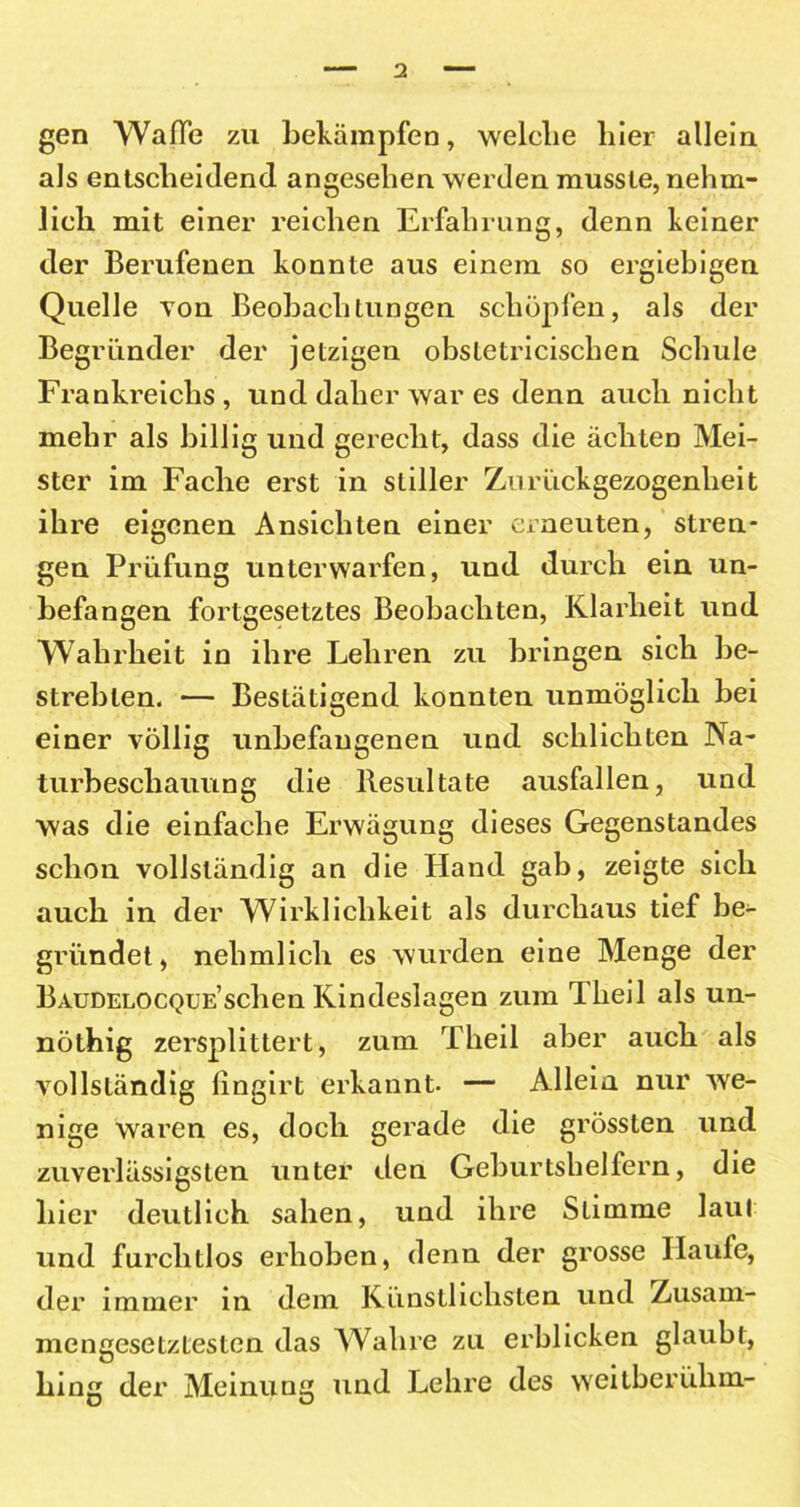 gen Waffe zu bekämpfen, welche hier allein als entscheidend angesehen werden musste, nehm- lieh mit einer reichen Erfahrung, denn keiner der Berufenen konnte aus einem so ergiebigen Quelle Ton Beobachtungen schöpfen, als der Begründer der jetzigen obstetricischen Schule Frankreichs , und daher war es denn auch nicht mehr als billig und gerecht, dass die ächten Mei- ster im Fache erst in stiller Zurückgezogenheit ihre eigenen Ansichten einer erneuten, stren- gen Prüfung unterwarfen, und durch ein un- befangen fortgesetztes Beobachten, Klarheit und Wahrheit in ihre Lehren zu bringen sich be- strebten. — Bestätigend konnten unmöglich bei einer völlig unbefangenen und schlichten Na- turbeschauung die Resultate ausfallen, und was die einfache Erwägung dieses Gegenstandes schon vollständig an die Hand gab, zeigte sich auch in der Wirklichkeit als durchaus tief be- gründet, nelimlich es wurden eine Menge der Baudelocque’sehen Kindeslagen zum llieil als un- nöthig zersplittert, zum lheil aber auch als vollständig fingirt erkannt. — Allein nur we- nige waren es, doch gerade die grössten und zuverlässigsten unter den Geburtshelfern, die hier deutlich sahen, und ihre Slimme laut und furchtlos erhoben, denn der grosse llaufe, der immer in dem Künstlichsten und Zusam- mengesetztesten das Wahre zu erblicken glaubt, hing der Meinung und Lehre des weilberühm-