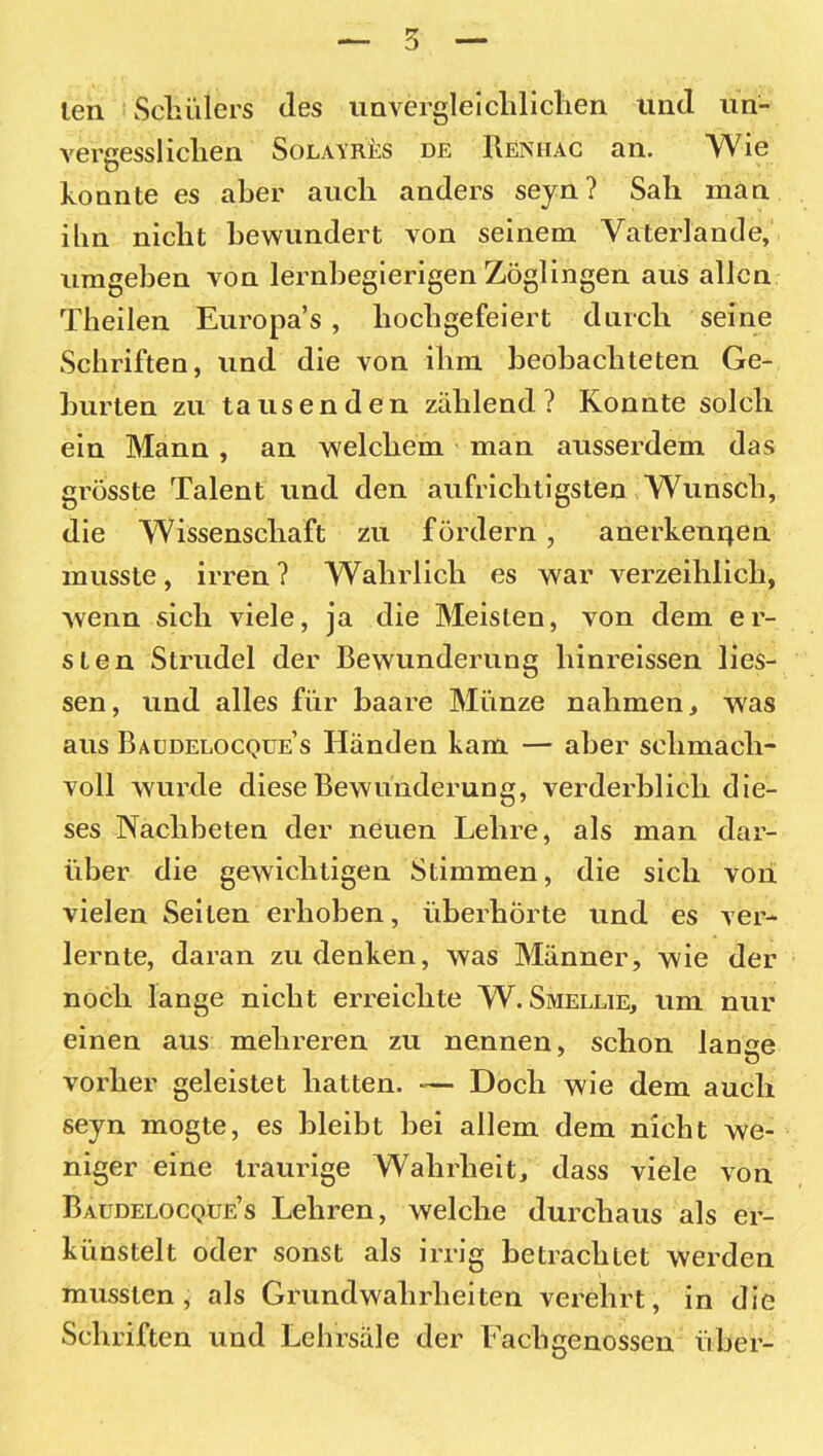 len Schülers des unvergleichlichen und un- vergesslichen Solayres de Renhac an. Wie konnte es aber auch anders seyn? Sah man ihn nicht bewundert von seinem Vaterlande, umgeben von lernbegierigen Zöglingen aus allen Tbeilen Europa’s , hochgefeiert durch seine Schriften, und die von ihm beobachteten Ge- burten zu tausenden zählend? Konnte solch ein Mann , an welchem man ausserdem das grösste Talent und den aufrichtigsten Wunsch, die Wissenschaft zu fördern, anerkennen musste, irren ? Wahrlich es war verzeihlich, wenn sich viele, ja die Meisten, von dem er- sten Strudel der Bewunderung hinreissen Hes- sen, und alles für baare Münze nahmen, was aus Baudelocqüe’s Händen kam — aber schmach- voll wurde diese Bewunderung, verderblich die- ses Nachbeten der neuen Lehre, als man dar- über die gewichtigen Stimmen, die sich von vielen Seiten erhoben, überhörte und es ver- lernte, daran zu denken, was Männer, wie der noch lange nicht erreichte W. Smellie, um nur einen aus mehreren zu nennen, schon lange vorher geleistet hatten. — Doch wie dem auch seyn mogte, es bleibt bei allem dem nicht we- niger eine traurige Wahrheit, dass viele von Baudelocque’s Lehren, welche durchaus als er- künstelt oder sonst als irrig betrachtet werden mussten, als Grundwahrheiten verehrt, in die Schriften und Lehrsäle der Fachgenossen über-