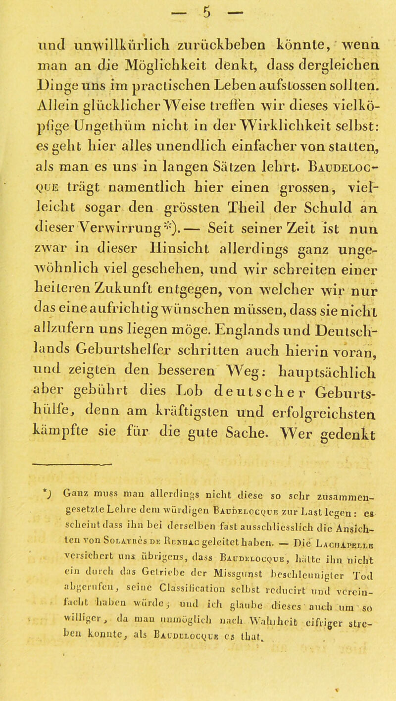 und unwillkürlich zurückbeben könnte, wenn man an die Möglichkeit denkt, dass dergleichen Dinge uns im pracliscben Leben aufslossen sollten. Allein glücklicherweise treffen wir dieses vielkö- pfige Ungethiiin nicht in der Wirklichkeit seihst: es geht hier alles unendlich einfacher von statten,, als man es uns in langen Sätzen lehrt« Baudeloc- Qüe trägt namentlich hier einen grossen, viel- leicht sogar den grössten Theil der Schuld an dieser Verwirrung*).— Seit seinerzeit ist nun zwar in dieser Hinsicht allerdings ganz unge«- wöhnlich viel geschehen, und wir schreiten einer heileren Zukunft entgegen, von welcher wir nur das eine aufrichtig wünschen müssen, dass sie nicht allzufern uns liegen möge. Englands und Deutsch- lands Geburtshelfer schritten auch hierin voran, und zeigten den besseren Weg: hauptsächlich aber gebührt dies Lob deutscher Geburts- hülfe, denn am kräftigsten und erfolgreichsten kämpfte sie für die gute Sache. Wer gedenkt ) Ganz muss man allerdings nicht diese so sehr zusammen- gesetzte Lehre dem würdigen Baudelocque zur Last legen : es scheint dass ihn hei derselben fast ausschliesslich die Ansich- ten von SoLAYnes de Renhac geleitet haben. — Die Lachapelle versichert uns übrigens, dass Baddelocqbb, hätte ihn nicht ein durch das Getriebe der Missgunst beschleunigter Tod abgerufen, seine Classification selbst rcducirt und verein- facht haben würde; und ich glaube dieses auch um so williger, da mau unmöglich nach Wahiheit eifriger stre- ben konnte, als 13audi:loc<jue es tliat.