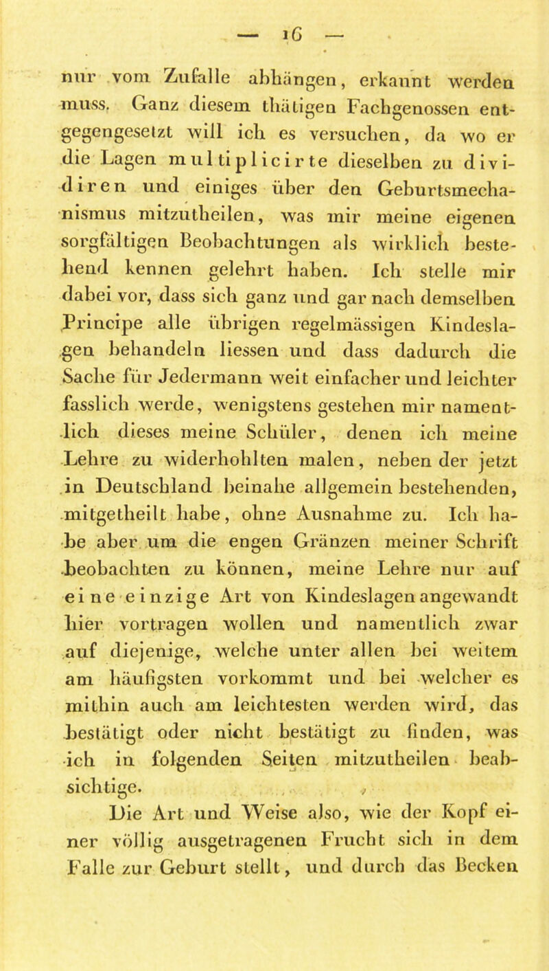 — iG — nur vom Zufalle abhängen, erkannt werden muss, (xanz diesem tluitigen Fachgenossen ent- gegengeselzt will ich es versuchen, da wo er die Lagen mul tip 1 icir te dieselben zu divi- diren und einiges über den Geburtsmecha- nismus mitzutheilen, was mir meine eigenen sorgfältigen Beobachtungen als wirklich beste- hend kennen gelehrt haben. Ich stelle mir dabei vor, dass sich ganz und gar nach demselben Principe alle übrigen regelmässigen Kindesla- gen behandeln Hessen und dass dadurch die Sache für Jedermann weit einfacher und leichter fasslich werde, wenigstens gestehen mir nament- lich dieses meine Schüler, denen ich meine Lehre zu widerhohlten malen, neben der jetzt in Deutschland beinahe allgemein bestehenden, mitgetheilt habe, ohne Ausnahme zu. Ich ha- be aber um die engen Gränzen meiner Schrift beobachten zu können, meine Lehre nur auf eine einzige Art von Kindeslagen angewandt hier vortragen wollen und namentlich zwar auf diejenige, welche unter allen bei weitem am häufigsten vorkommt und bei welcher es mithin auch am leichtesten werden wird, das bestätigt oder nicht bestätigt zu finden, was ich in folgenden Seiten mitzutheilen beab- sichtige. , Die Art und Weise also, wie der Kopf ei- ner völlig ausgetragenen Frucht sich in dem Falle zur Geburt sLellt, und durch das Becken