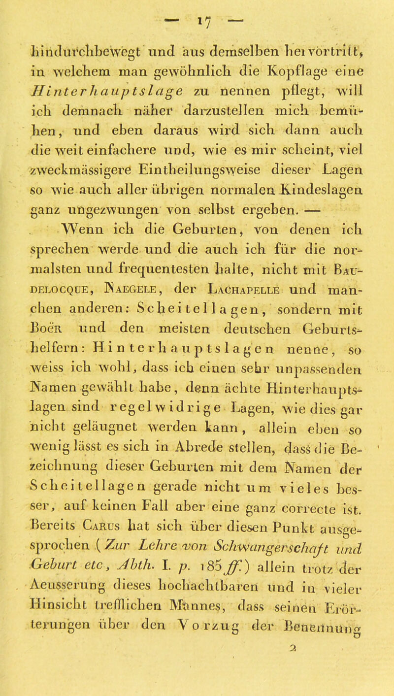 »7 liindurclibewegt und aus demselben bei vörtritG in welchem man gewöhnlich die Kopflage eine Hinterhaupts läge zu nennen pflegt, will ich demnach näher darzustellen mich bemü- hen, und eben daraus wird sich dann auch die weit einfachere und, wie es mir scheint, viel zweckmässigere Eintheilungsweise dieser Lagen so wie auch aller übrigen normalen Kindeslagen ganz ungezwungen von seihst ergeben. — Wenn ich die Gehurten, Von denen ich sprechen werde und die auch ich für die nor- malsten und frequentesten halte, nicht mit Bau- delocque, Naegele, der Lachapelle und man- chen anderen: Scheitellagen, sondern mit Boeit und den meisten deutschen Geburts- helfern : Hinterhauptslagen nenne, so weiss ich wohl, dass ich einen sehr unpassenden Namen gewählt habe, denn ächte Hinterhaupts- lagen sind regelwidrige Lagen, wie dies gar nicht geläugnet werden kann , allein eben so wenig lässt es sich in Abrede stellen, dass die Be- ' Zeichnung dieser Gehurten mit dem Namen der Scheitellagen gerade nicht um vieles bes- ser, auf keinen Fall aber eine ganz correcte ist. Bereits Carus hat sich über diesen Punkt ausge- sprochen ( Zur Lehre von Schwangerschaft und Gehurt etc, Ahth. I. p. \86ßl) allein trotz der Aeusserung dieses hochachtbaren und in vieler Hinsicht trefflichen Mannes, dass seinen Erör- terungen über den Vorzug der Benennung