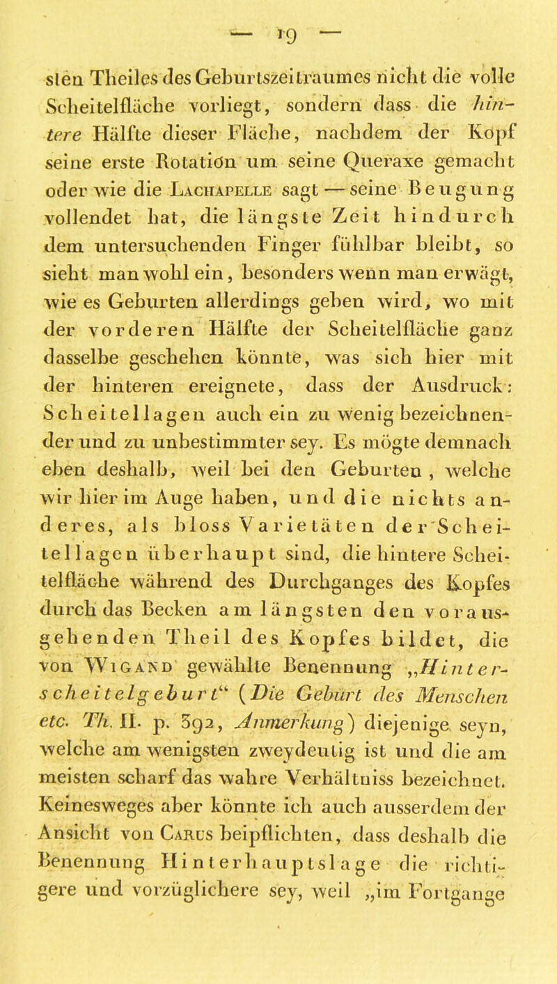 slen Theiles des Geburtszeiträumes nicht die volle Scheitelfläche vorliegt, sondern dass die hin- tere Hälfte dieser Fläche, nachdem der Kopf seine erste Rotation um seine Queraxe gemacht oder wie die Lachapelle sagt — seine Beugun g vollendet hat, die längste Zeit hindurch dem untersuchenden Finger fühlbar bleibt, so sieht man wohl ein, besonders wenn man erwägt, wie es Geburten allerdings gehen wird, wo mit der vorderen Hälfte der Scheitelfläche ganz dasselbe geschehen könnte, was sich hier mit der hinteren ereignete, dass der Ausdruck: Sch eitellagen auch ein zu wenig bezeichnen- der und zu unbestimmter sey. Es mögte demnach eben deshalb, weil bei den Geburteu , welche wir hier im Auge haben, und die nichts an- deres, als bloss Va rie täte n der Schei- tellagen überhaupt sind, die hintere Schei- telfläche während des Durchganges des Kopfes durch das Becken am längsten den voraus- gehenden Theil des Kopfes bildet, die von Wigand gewählte Benennung „Hint er- sehe iteigeb urtu (Die Gehurt des Menschen etc. Th. II. p. 5g2, Anmerkung) diejenige seyn, welche am wenigsten zweydeulig ist und die am meisten scharf das wahre Verhältuiss bezeichnet. Keinesweges aber könnte ich auch ausserdem der Ansicht von Carüs beipflichten, dass deshalb die Benennung Hinter h a u p t s 1 a g e d ie rieh ti- gere und vorzüglichere sey, weil „im Fortgange