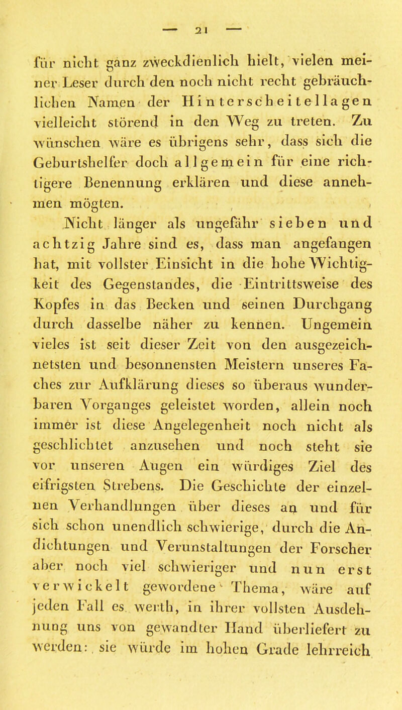 für nicht ganz zweckdienlich hielt, vielen mei- ner Leser durch den noch nicht recht gebräuch- lichen Namen der Hinter sc heitellagen vielleicht störend in den Weg zu treten. Zu wünschen wäre es übrigens sehr, dass sich die Geburtshelfer doch allgemein für eine rich- tigere Benennung erklären und diese anneh- men mögten. , i Nicht länger als ungefähr sieben und achtzig Jahre sind es, dass man angefangen hat, mit vollster Einsicht in die hohe Wichtig- keit des Gegenstandes, die Eintrittsweise des Kopfes in das Becken und seinen Durchgang durch dasselbe näher zu kennen. Ungemein vieles ist seit dieser Zeit von den ausgezeich- netsten und besonnensten Meistern unseres Fa- ches zur Aufklärung dieses so überaus wunder- baren Vorganges geleistet worden, allein noch immer ist diese Angelegenheit noch nicht als geschlichtet anzusehen und noch steht sie vor unseren Augen ein würdiges Ziel des eifrigsten Strebens. Die Geschichte der einzel- nen Verhandlungen über dieses an und für sich schon unendlich schwierige, durch die An- dichtungen und Verunstaltungen der Forscher aber noch viel schwieriger und nun erst verwickelt gewordene1 Thema, wäre auf jeden Fall es werth, in ihrer vollsten Ausdeh- nung uns von gewandter Hand überliefert zu werden: sie würde im hohen Grade lehrreich