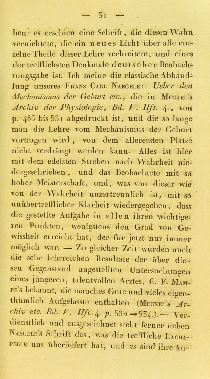 hen: es erschien eine Schrift, die diesen Wahn vernichtete, die ein neues Licht über alle ein- zelne Theile dieser Lehre verbreitete, und eines der treulichsten Denkmale deutscher Beobach- tungsgabe ist. Ich meine die elassisclie Abhand- lung unseres Franz Carl Naegele: Ueber den Mechanismus der Geburt etc., die in Meckels Archiv der Physiologie, Bel. H. Hfl. 4-, von p. 4^3 bis 551 abgedruckt ist,- und die so lange man die Lehre vom Mechanismus der Geburt vortragen wird , von dem allerersten Platze nicht verdrängt werden kann. Alles ist hier mit dem edelsten Streben nach Wahrheit nie- dergeschrieben , und das Beobachtete mit so hoher Meisterschaft, und, was von dieser wie von der Wahrheit unzertrennlich ist, mit so unübertrefflicher Klarheit wiedergegeben, dass die gestellte Aufgabe in allen ihren wichtige^ ren Punkten, wenigstens den Grad von Ge- wissheit ei reicht hat, der für jetzt nur immer möglich war. — Zu gleicher Zeit wurden auch die sehr lehrreichen Resultate der über die- sen Gegenstand angestellten Untersuchungen eines jüngeren, talentvollen Arztes, G. F. Mam- pe’s bekannt, die manches Gute und vieles eigen- thümlich Aufgefasste enthalten (Meckel’s Ar- ' chiv etc. Bd. V. IJft. 4. p. 552—554.).— Ver- dienstlich und ausgezeichnet steht ferner neben Naegele’s Schrift das, was die treffliche Lacha- pelle uns überliefert hat, und es sind ihre An-